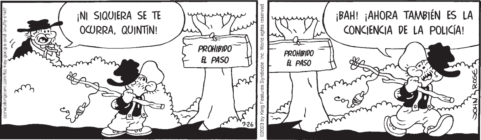 Font OCR: ccmicskingcom.com/barney-goog e-and-snuffy-smith ¡NI SIQUIERA SE TE OCURRAQUINTÍN! PROHIBIDO EL PASO 7-26 @2023 by King Features SyndicateInc. World rights reserved. PROHIBIDO EL PASO ¡BAH! ¡AHORA TAMBIÉN ES LA CONCIENCIA DE LA POLICÍA! ROSE NHOS ccmicskingcom.com/barney-goog e - and - snuffy - smith ¡ NI SIQUIERA SE TE OCURRAQUINTÍN ! PROHIBIDO EL PASO 7-26 @ 2023 by King Features SyndicateInc. World rights reserved . PROHIBIDO EL PASO ¡ BAH ! ¡ AHORA TAMBIÉN ES LA CONCIENCIA DE LA POLICÍA ! ROSE NHOS