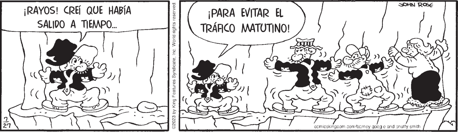 Happy OCR: 2 27 ¡RAYOS! CREÍ QUE HABÍA SALIDO A TIEMPO... C2023 by King Features SyndicateInc. World rights reserved. ¡PARA EVITAR EL TRÁFICO MATUTINO! JOHN ROSE wy comicskingcom.com/barney goog c and shuffy smith 2 27 ¡ RAYOS ! CREÍ QUE HABÍA SALIDO A TIEMPO ... C2023 by King Features SyndicateInc. World rights reserved . ¡ PARA EVITAR EL TRÁFICO MATUTINO ! JOHN ROSE wy comicskingcom.com/barney goog c and shuffy smith