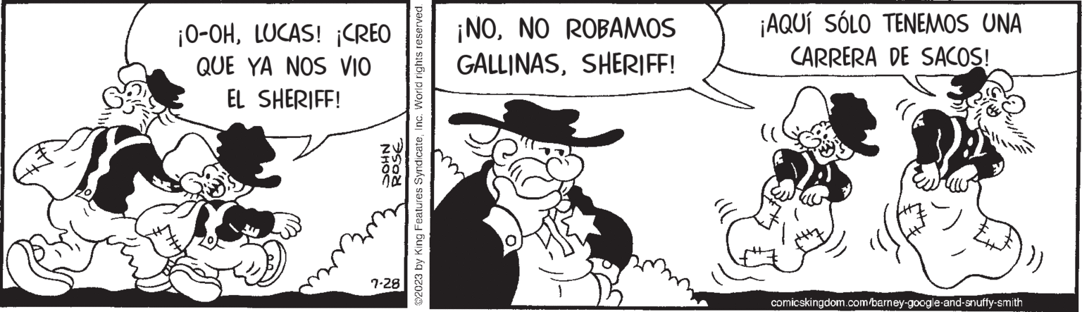Rectangle OCR: ¡O-OHLUCAS! ¡CREO QUE YA NOS VIO EL SHERIFF! NHOC ROSE ?2023 by King Features SyndicateInc. World rights reserved. 7.28 ¡NONO ROBAMOS GALLINASSHERIFF! ¡AQUÍ SÓLO TENEMOS UNA CARRERA DE SACOS! comicskingdom.com/barney-google-and-snuffy-smith ¡ O - OHLUCAS ! ¡ CREO QUE YA NOS VIO EL SHERIFF ! NHOC ROSE ?2023 by King Features SyndicateInc. World rights reserved . 7.28 ¡ NONO ROBAMOS GALLINASSHERIFF ! ¡ AQUÍ SÓLO TENEMOS UNA CARRERA DE SACOS ! comicskingdom.com/barney-google-and-snuffy-smith