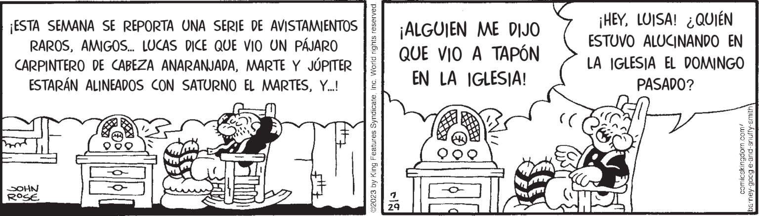 Fiction OCR: ¡ESTA SEMANA SE REPORTA UNA SERIE DE AVISTAMIENTOS RAROSAMIGOS... LUCAS DICE QUE VIO UN PÁJARO CARPINTERO DE CABEZA ANARANJADAMARTE Y JÚPITER ESTARÁN ALINEADOS CON SATURNO EL MARTESY...! ? SOHN ROSE tif At+z ?2023 by King Features SyndicateInc. World rights reserved. 29 ¡ALGUIEN ME DIJO QUE VIO A TAPÓN EN LA IGLESIA! (( ¡HEYLUISA! ¿QUIÉN ESTUVO ALUCINANDO EN LA IGLESIA EL DOMINGO PASADO? comicskingdom.com/ barney-goog e-and-snuffy-smith ¡ ESTA SEMANA SE REPORTA UNA SERIE DE AVISTAMIENTOS RAROSAMIGOS ... LUCAS DICE QUE VIO UN PÁJARO CARPINTERO DE CABEZA ANARANJADAMARTE Y JÚPITER ESTARÁN ALINEADOS CON SATURNO EL MARTESY ... ! ? SOHN ROSE tif At + z ?2023 by King Features SyndicateInc. World rights reserved . 29 ¡ ALGUIEN ME DIJO QUE VIO A TAPÓN EN LA IGLESIA ! ( ( ¡ HEYLUISA ! ¿ QUIÉN ESTUVO ALUCINANDO EN LA IGLESIA EL DOMINGO PASADO ? comicskingdom.com/ barney - goog e - and - snuffy - smith
