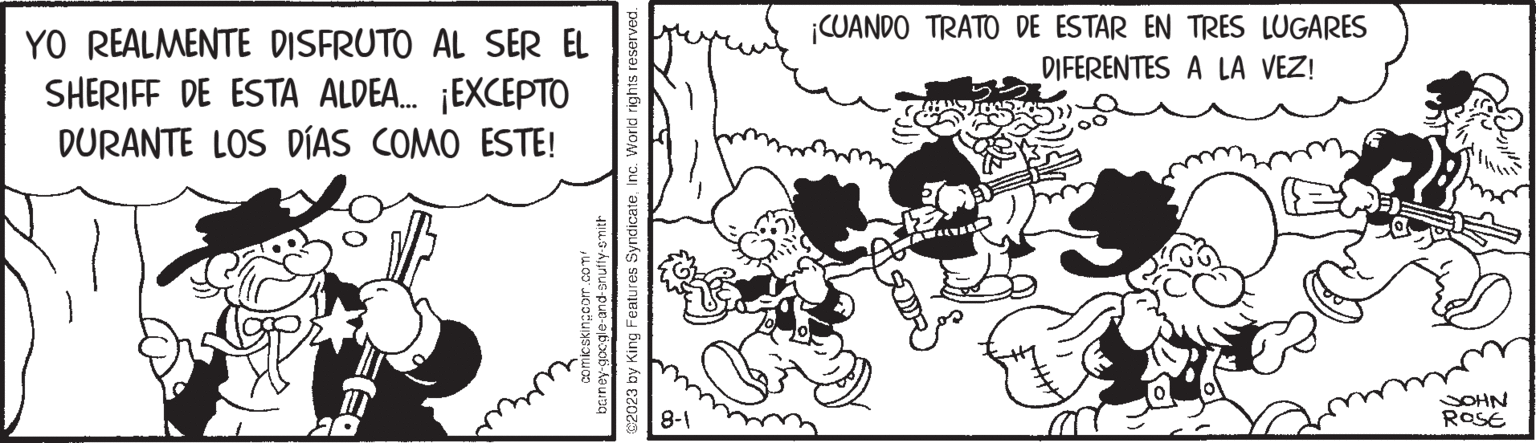 Rectangle OCR: barney-google-and-snuffy-smith comicskingcom.com/ ©2023 by King Features SyndicateInc. World rights reserved. YO REALMENTE DISFRUTO AL SER EL SHERIFF DE ESTA ALDEA... ¡EXCEPTO DURANTE LOS DÍAS COMO ESTE! 8-1 ¡CUANDO TRATO DE ESTAR EN TRES LUGARES DIFERENTES A LA VEZ! JOHN ROSE barney - google - and - snuffy - smith comicskingcom.com/ © 2023 by King Features SyndicateInc. World rights reserved . YO REALMENTE DISFRUTO AL SER EL SHERIFF DE ESTA ALDEA ... ¡ EXCEPTO DURANTE LOS DÍAS COMO ESTE ! 8-1 ¡ CUANDO TRATO DE ESTAR EN TRES LUGARES DIFERENTES A LA VEZ ! JOHN ROSE