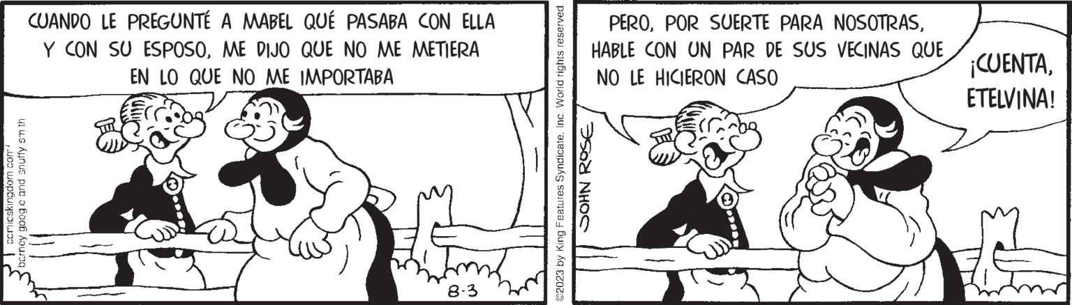 Elbow OCR: comicskingdom.com/ barncy goog c and snuffy sm th CUANDO LE PREGUNTÉ A MABEL QUÉ PASABA CON ELLA Y CON SU ESPOSOME DIJO QUE NO ME METIERA EN LO QUE NO ME IMPORTABA 8-3 ©2023 by King Features SyndicateInc. World rights reserved. JOHN ROSE PEROHABLE CON UN PAR DE SUS VECINAS QUE NO LE HICIERON CASO ¡CUENTAETELVINA! comicskingdom.com/ barncy goog c and snuffy sm th CUANDO LE PREGUNTÉ A MABEL QUÉ PASABA CON ELLA Y CON SU ESPOSOME DIJO QUE NO ME METIERA EN LO QUE NO ME IMPORTABA 8-3 © 2023 by King Features SyndicateInc. World rights reserved . JOHN ROSE PEROPOR SUERTE PARA NOSOTRASHABLE CON UN PAR DE SUS VECINAS QUE NO LE HICIERON CASO ¡ CUENTAETELVINA !