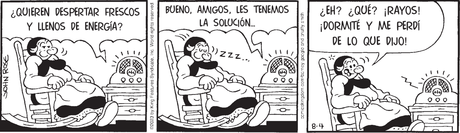 Illustration OCR: JOHN ROSE ¿QUIEREN DESPERTAR FRESCOS Y LLENOS DE ENERGÍA? ©2023 by King Features SyndicateInc. World rights reserved. BUENOLES TENEMOS LA SOLUCIÓN... CU)) ZZZ... ccmicskingdom.com/barney google and snuffy smith ¿EH? ¿QUÉ? ¡RAYOS! ¡DORMITÉ Y ME PERDÍ DE LO QUE DIJO! 8-4 JOHN ROSE ¿ QUIEREN DESPERTAR FRESCOS Y LLENOS DE ENERGÍA ? © 2023 by King Features SyndicateInc. World rights reserved . BUENOLES TENEMOS LA SOLUCIÓN ... CU ) ) ZZZ ... ccmicskingdom.com/barney google and snuffy smith ¿ EH ? ¿ QUÉ ? ¡ RAYOS ! ¡ DORMITÉ Y ME PERDÍ DE LO QUE DIJO ! 8-4