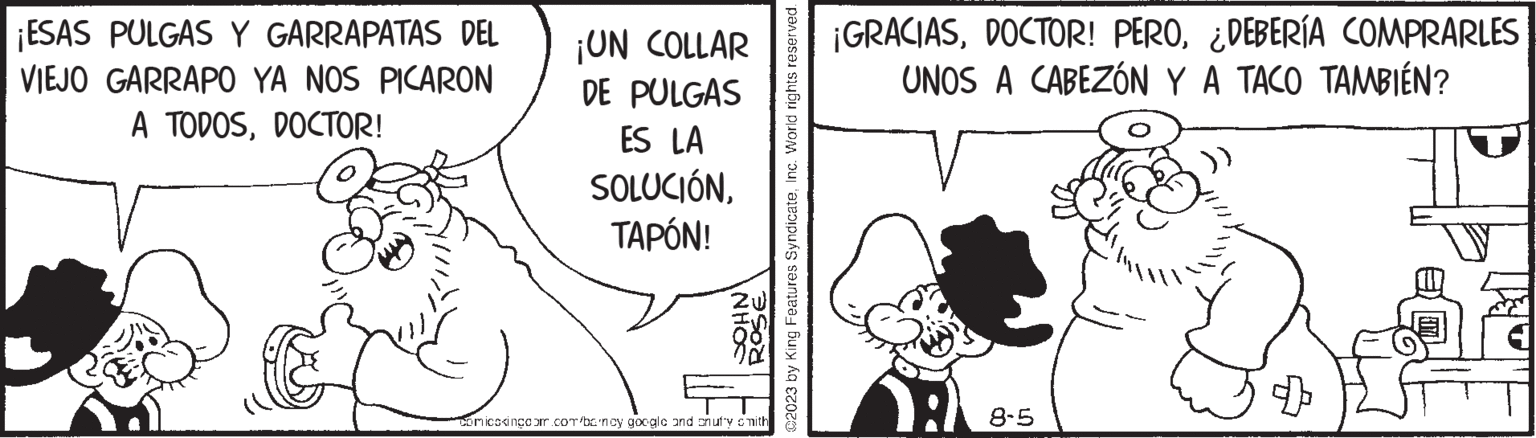 Happy OCR: ¡ESAS PULGAS Y GARRAPATAS DEL VIEJO GARRAPO YA NOS PICARON A TODOSDOCTOR! ¡UN COLLAR DE PULGAS ES LA SOLUCIÓNTAPÓN! NHOS Comicskingeom.com/bancy google and snufy smith 02023 by King Features SyndicateInc. World rights reserved. ¡GRACIAS¿DEBERÍA COMPRARLES UNOS A CABEZÓN Y A TACO TAMBIÉN? A 8-5 ¡ ESAS PULGAS Y GARRAPATAS DEL VIEJO GARRAPO YA NOS PICARON A TODOSDOCTOR ! ¡ UN COLLAR DE PULGAS ES LA SOLUCIÓNTAPÓN ! NHOS Comicskingeom.com/bancy google and snufy smith 02023 by King Features SyndicateInc. World rights reserved . ¡ GRACIASDOCTOR ! PERO¿ DEBERÍA COMPRARLES UNOS A CABEZÓN Y A TACO TAMBIÉN ? A 8-5