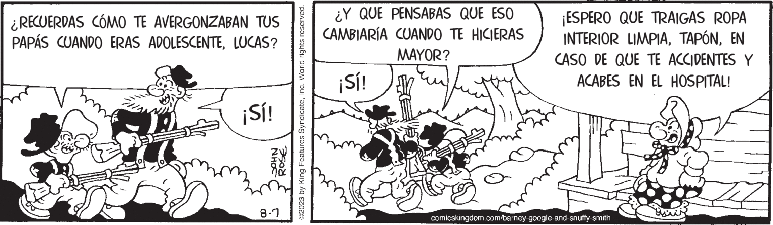 Line art OCR: ¿RECUERDAS CÓMO TE AVERGONZABAN TUS PAPÁS CUANDO ERAS ADOLESCENTELUCAS? ¡Sí! NHOC ROSE 8-7 ?2023 by King Features SyndicateInc. World rights reserved. ¿Y QUE PENSABAS QUE ESO CAMBIARÍA CUANDO TE HICIERAS MAYOR? ¡Sí! ¡ESPERO QUE TRAIGAS ROPA INTERIOR LIMPIAEN CASO DE QUE TE ACCIDENTES Y ACABES EN EL HOSPITAL! comicskingdom.com/barney-google-and-snuffy-smith ¿ RECUERDAS CÓMO TE AVERGONZABAN TUS PAPÁS CUANDO ERAS ADOLESCENTELUCAS ? ¡ Sí ! NHOC ROSE 8-7 ?2023 by King Features SyndicateInc. World rights reserved . ¿ Y QUE PENSABAS QUE ESO CAMBIARÍA CUANDO TE HICIERAS MAYOR ? ¡ Sí ! ¡ ESPERO QUE TRAIGAS ROPA INTERIOR LIMPIAEN CASO DE QUE TE ACCIDENTES Y ACABES EN EL HOSPITAL ! comicskingdom.com/barney-google-and-snuffy-smith