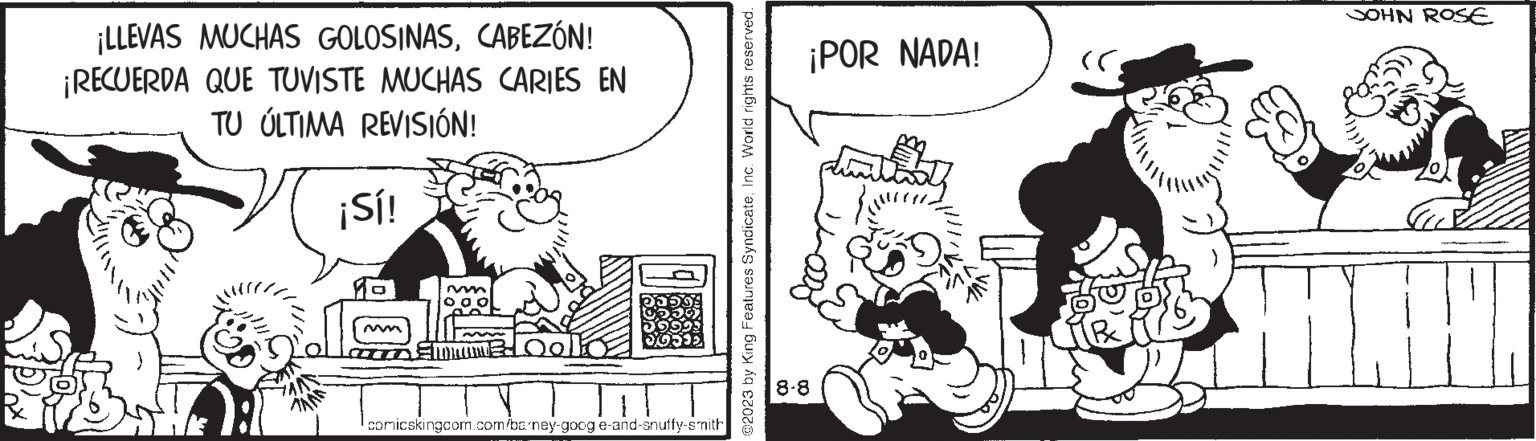 Fictional character OCR: ¡LLEVAS MUCHAS GOLOSINASCABEZÓN! ¡RECUERDA QUE TUVISTE MUCHAS CARIES EN TU ÚLTIMA REVISIÓN! ¡Sí! M odlo comicskingcom.com/barney-googe-and-snuffy-smith ?2023 by King Features SyndicateInc. World rights reserved. ¡POR NADA! 8-8 JOHN ROSE ¡ LLEVAS MUCHAS GOLOSINASCABEZÓN ! ¡ RECUERDA QUE TUVISTE MUCHAS CARIES EN TU ÚLTIMA REVISIÓN ! ¡ Sí ! M odlo comicskingcom.com/barney-googe-and-snuffy-smith ?2023 by King Features SyndicateInc. World rights reserved . ¡ POR NADA ! 8-8 JOHN ROSE