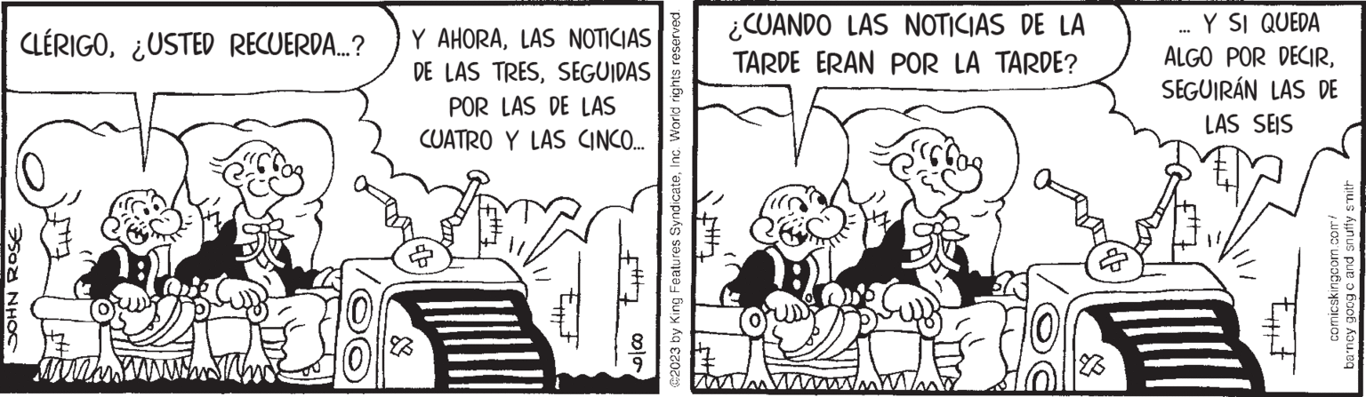 Monochrome OCR: CLÉRIGO¿USTED RECUERDA...? JOHN ROSE 28 Y AHORALAS NOTICIAS DE LAS TRESSEGUIDAS POR LAS DE LAS CUATRO Y LAS CINCO... $7 000 @2023 by King Features SyndicateInc. World rights reserved. ¿CUANDO LAS NOTICIAS DE LA TARDE ERAN POR LA TARDE? 70 Y SI QUEDA ALGO POR DECIRSEGUIRÁN LAS DE LAS SEIS *** comicskingcom.com/ barney goog c and snuffy smith CLÉRIGO¿ USTED RECUERDA ... ? JOHN ROSE 28 Y AHORALAS NOTICIAS DE LAS TRESSEGUIDAS POR LAS DE LAS CUATRO Y LAS CINCO ... $ 7 000 @ 2023 by King Features SyndicateInc. World rights reserved . ¿ CUANDO LAS NOTICIAS DE LA TARDE ERAN POR LA TARDE ? 70 Y SI QUEDA ALGO POR DECIRSEGUIRÁN LAS DE LAS SEIS *** comicskingcom.com/ barney goog c and snuffy smith