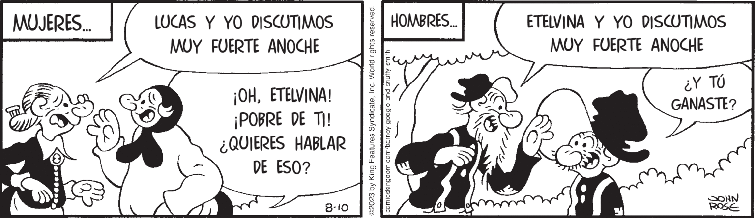 Illustration OCR: MUJERES... LUCAS Y YO DISCUTIMOS MUY FUERTE ANOCHE ¡OHETELVINA! ¡POBRE DE TI! ¿QUIERES HABLAR DE ESO? 8-10 ?2023 by King Features SyndicateInc. World rights reserved. comicskingoom.com barncy google and snuffy smth HOMBRES... ETELVINA Y YO DISCUTIMOS MUY FUERTE ANOCHE ¿Y TÚ GANASTE? NHOO ROSE MUJERES ... LUCAS Y YO DISCUTIMOS MUY FUERTE ANOCHE ¡ OHETELVINA ! ¡ POBRE DE TI ! ¿ QUIERES HABLAR DE ESO ? 8-10 ?2023 by King Features SyndicateInc. World rights reserved . comicskingoom.com barncy google and snuffy smth HOMBRES ... ETELVINA Y YO DISCUTIMOS MUY FUERTE ANOCHE ¿ Y TÚ GANASTE ? NHOO ROSE