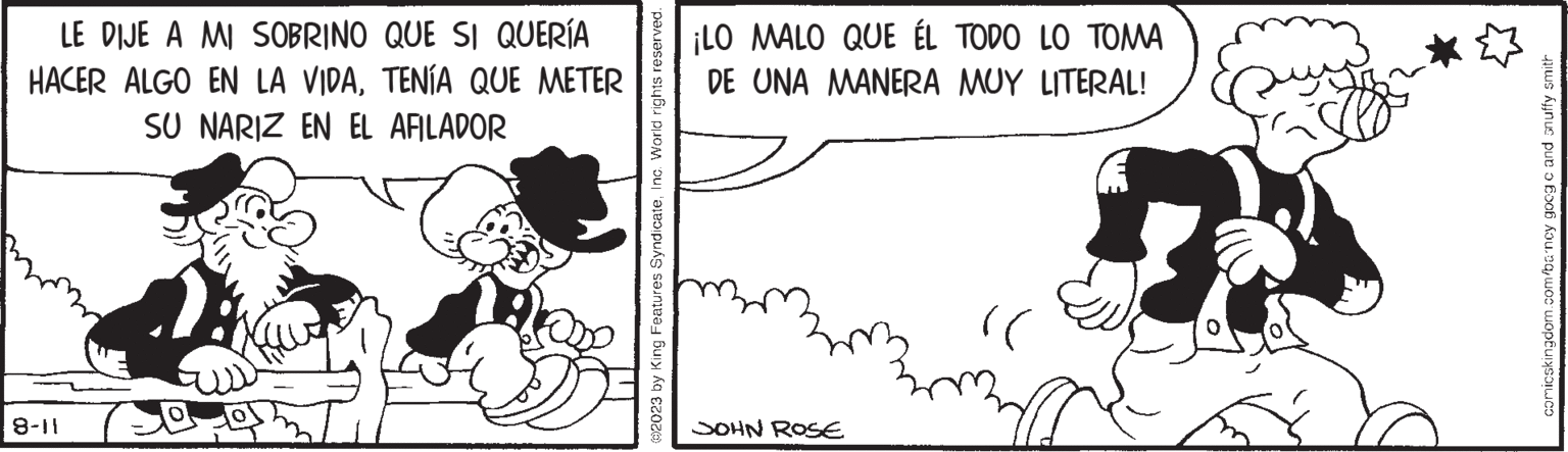 Happy OCR: LE DIJE A MI SOBRINO QUE SI QUERÍA HACER ALGO EN LA VIDATENÍA QUE METER SU NARIZ EN EL AFILADOR 8-11 ?2023 by King Features SyndicateInc. World rights reserved. ¡LO MALO QUE ÉL TODO LO TOMA DE UNA MANERA MUY LITERAL! JOHN ROSE )) Ms. comicskingdom.com/barncy goog c and snuffy smith LE DIJE A MI SOBRINO QUE SI QUERÍA HACER ALGO EN LA VIDATENÍA QUE METER SU NARIZ EN EL AFILADOR 8-11 ?2023 by King Features SyndicateInc. World rights reserved . ¡ LO MALO QUE ÉL TODO LO TOMA DE UNA MANERA MUY LITERAL ! JOHN ROSE ) ) Ms. comicskingdom.com/barncy goog c and snuffy smith