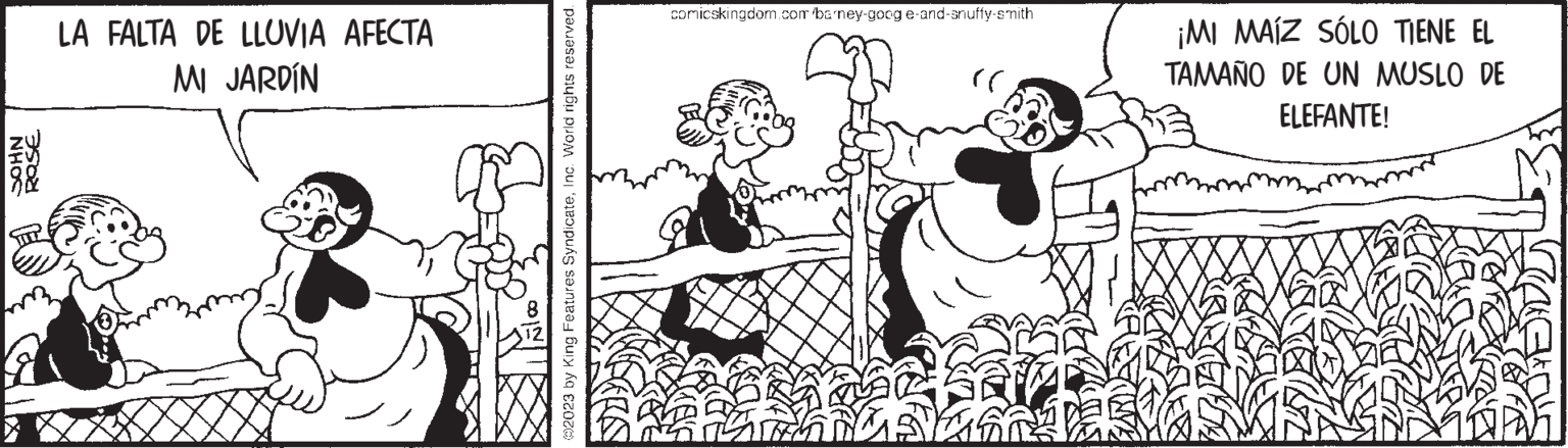 Sharing OCR: NHOC 3500 LA FALTA DE LLUVIA AFECTA MI JARDÍN ?2023 by King Features SyndicateInc. World rights reserved. comicskingdom.com barney-goog e-and-snuffy-smith )) ¡MI MAIZ SÓLO TIENE EL TAMAÑO DE UN MUSLO DE ELEFANTE! NHOC 3500 LA FALTA DE LLUVIA AFECTA MI JARDÍN ?2023 by King Features SyndicateInc. World rights reserved . comicskingdom.com barney - goog e - and - snuffy - smith ) ) ¡ MI MAIZ SÓLO TIENE EL TAMAÑO DE UN MUSLO DE ELEFANTE !