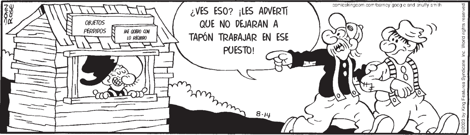 Thumb OCR: NHOC ROSE OBJETOS PERDIDOS Eco ME QUEDO CON LO RECIBIDO ¿VES ESO? ¡LES ADVERTI QUE NO DEJARAN A TAPÓN TRABAJAR EN ESE PUESTO! 8-14 comicskingcom.com/barncy goog c and snuffy sm th @2023 by King Features SyndicateInc. World rights reserved. NHOC ROSE OBJETOS PERDIDOS Eco ME QUEDO CON LO RECIBIDO ¿ VES ESO ? ¡ LES ADVERTI QUE NO DEJARAN A TAPÓN TRABAJAR EN ESE PUESTO ! 8-14 comicskingcom.com/barncy goog c and snuffy sm th @ 2023 by King Features SyndicateInc. World rights reserved .