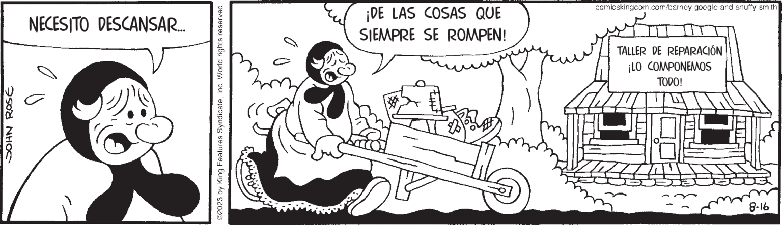 Motor vehicle OCR: JOHN ROSE NECESITO DESCANSAR.... @2023 by King Features SyndicateInc. World rights reserved. (ri ¡DE LAS COSAS QUE SIEMPRE SE ROMPEN! comicskingcom.com/barncy googlc and snuffy sm th TALLER DE REPARACIÓN ¡LO COMPONEMOS TODO! 8-16 JOHN ROSE NECESITO DESCANSAR .... @ 2023 by King Features SyndicateInc. World rights reserved . ( ri ¡ DE LAS COSAS QUE SIEMPRE SE ROMPEN ! comicskingcom.com/barncy googlc and snuffy sm th TALLER DE REPARACIÓN ¡ LO COMPONEMOS TODO ! 8-16