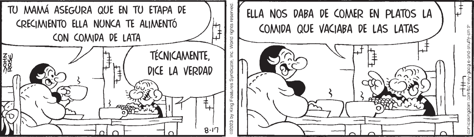 Font OCR: NHOC TU MAMÁ ASEGURA QUE EN TU ETAPA DE CRECIMIENTO ELLA NUNCA TE ALIMENTÓ CON COMIDA DE LATA ROSE $7 TÉCNICAMENTEDICE LA VERDAD 8-17 ©2023 by King Features SyndicateInc. World rights reserved. ELLA NOS DABA DE COMER EN PLATOS LA COMIDA QUE VACIABA DE LAS LATAS |t+J comicskingdom.com/barney-goog e-and-snuffy-sm th 4P NHOC TU MAMÁ ASEGURA QUE EN TU ETAPA DE CRECIMIENTO ELLA NUNCA TE ALIMENTÓ CON COMIDA DE LATA ROSE $ 7 TÉCNICAMENTEDICE LA VERDAD 8-17 © 2023 by King Features SyndicateInc. World rights reserved . ELLA NOS DABA DE COMER EN PLATOS LA COMIDA QUE VACIABA DE LAS LATAS | t + J comicskingdom.com/barney-goog e - and - snuffy - sm th 4P