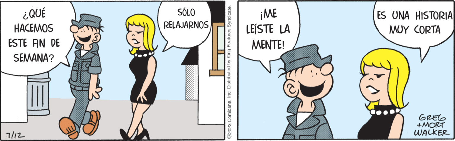 Humour OCR: ¿QUÉ HACEMOS ESTE FIN DE SEMANA? 7/12 SÓLO RELAJARNOS ?2023 ComicanaInc. Distributed by King Features Syndicate. ¡ME LEISTE LA MENTE! 38300 ES UNA HISTORIA MUY CORTA GREG +MORT WALKER ¿ QUÉ HACEMOS ESTE FIN DE SEMANA ? 7/12 SÓLO RELAJARNOS ?2023 ComicanaInc. Distributed by King Features Syndicate . ¡ ME LEISTE LA MENTE ! 38300 ES UNA HISTORIA MUY CORTA GREG + MORT WALKER