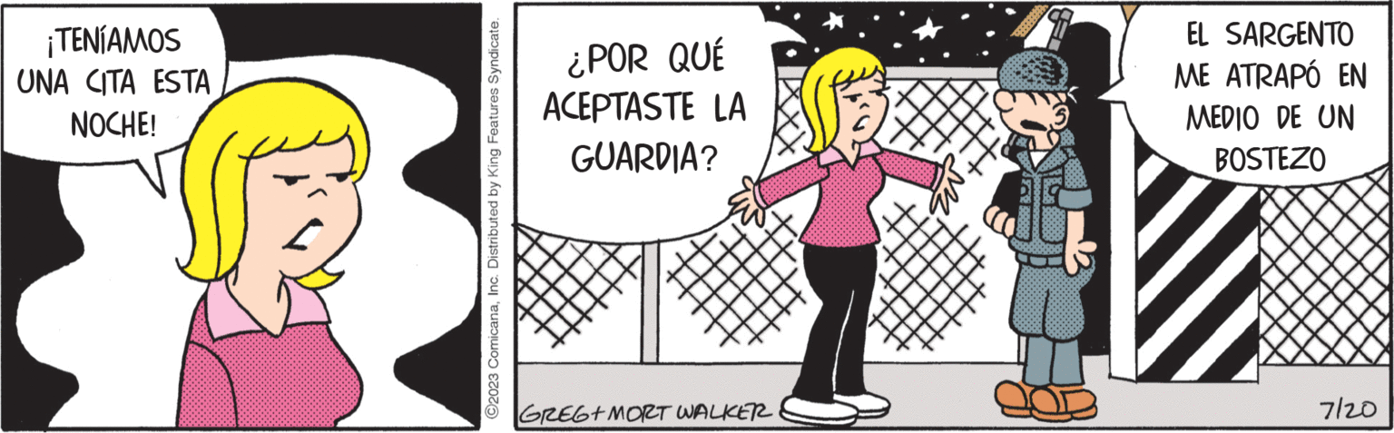 Tie OCR: TENÍAMOS UNA CITA ESTA NOCHE! ?2023 ComicanaInc. Distributed by King Features Syndicate. ¿POR QUÉ ACEPTASTE LA GUARDIA? GREG+ MORT WALKER EL SARGENTO ME ATRAPÓ EN MEDIO DE UN BOSTEZO 7/20 TENÍAMOS UNA CITA ESTA NOCHE ! ?2023 ComicanaInc. Distributed by King Features Syndicate . ¿ POR QUÉ ACEPTASTE LA GUARDIA ? GREG + MORT WALKER EL SARGENTO ME ATRAPÓ EN MEDIO DE UN BOSTEZO 7/20