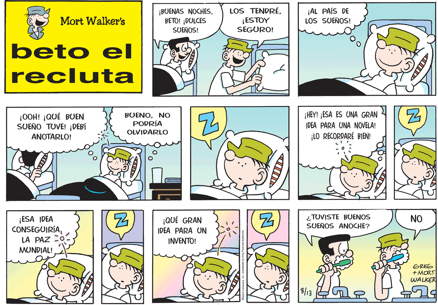 Organism OCR: Mort Walker's beto el recluta ¡OOH! ¡QUÉ BUEN SUEÑO TUVE! ¡DEBÍ ANOTARLO! ¡ESA IDEA CONSEGUIRÍALA PAZ MUNDIAL! ¡BUENAS NOCHESBETO! ¡DULCES SUEÑOS! BUENONO PODRÍA OLVIDARLO N Z ¡QUÉ GRAN IDEA PARA UN INVENTO! LOS TENDRÉ¡ESTOY SEGURO! ?2023 ComicanaInc. Distributed by King Features Syndicate. N ¡AL PAÍS DE LOS SUEÑOS! ¡HEY! ¡ESA ES UNA GRAN IDEA PARA UNA NOVELA! ¡LO RECORDARE BIEN! TUVISTE BUENOS SUEÑOS ANOCHE? ?? 18/13 41 N NO GREG +MORT WALKER Mort Walker's beto el recluta ¡ OOH ! ¡ QUÉ BUEN SUEÑO TUVE ! ¡ DEBÍ ANOTARLO ! ¡ ESA IDEA CONSEGUIRÍALA PAZ MUNDIAL ! ¡ BUENAS NOCHESBETO ! ¡ DULCES SUEÑOS ! BUENONO PODRÍA OLVIDARLO N Z ¡ QUÉ GRAN IDEA PARA UN INVENTO ! LOS TENDRÉ¡ ESTOY SEGURO ! ?2023 ComicanaInc. Distributed by King Features Syndicate . N ¡ AL PAÍS DE LOS SUEÑOS ! ¡ HEY ! ¡ ESA ES UNA GRAN IDEA PARA UNA NOVELA ! ¡ LO RECORDARE BIEN ! TUVISTE BUENOS SUEÑOS ANOCHE ? ?? 18/13 41 N NO GREG + MORT WALKER