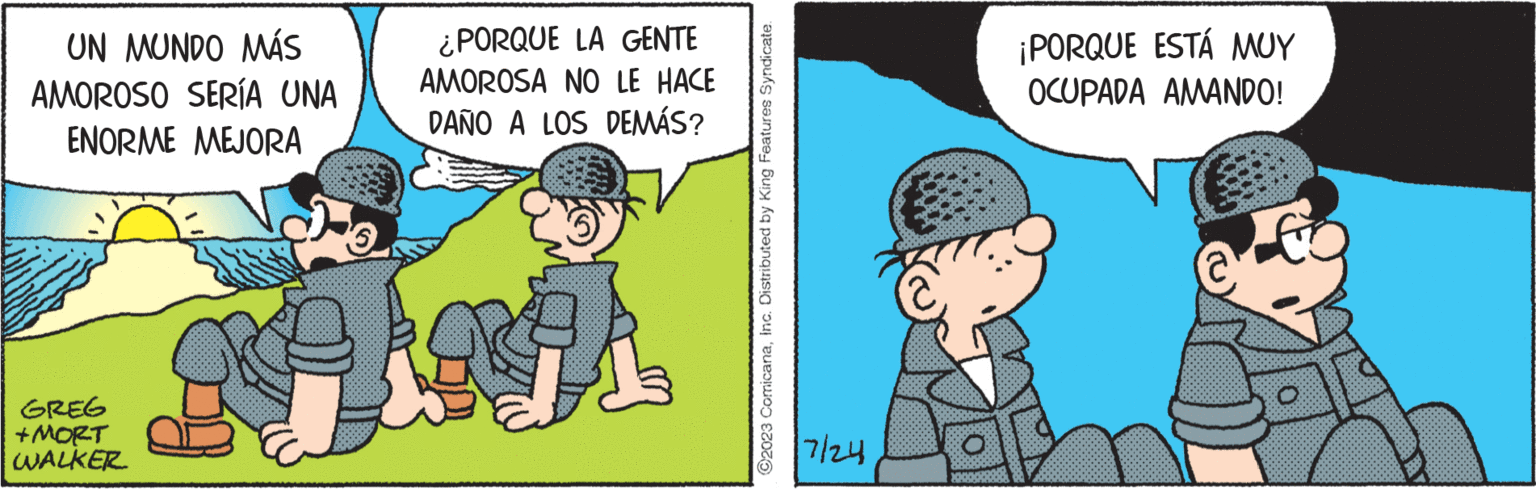 Art OCR: UN MUNDO MÁS AMOROSO SERÍA UNA ENORME MEJORA GREG +MORT WALKER ¿PORQUE LA GENTE AMOROSA NO LE HACE DAÑO A LOS DEMÁS? 24 C2023 ComicanaInc. Distributed by King Features Syndicate. 7/24 ¡PORQUE ESTÁ MUY OCUPADA AMANDO! UN MUNDO MÁS AMOROSO SERÍA UNA ENORME MEJORA GREG + MORT WALKER ¿ PORQUE LA GENTE AMOROSA NO LE HACE DAÑO A LOS DEMÁS ? 24 C2023 ComicanaInc. Distributed by King Features Syndicate . 7/24 ¡ PORQUE ESTÁ MUY OCUPADA AMANDO !