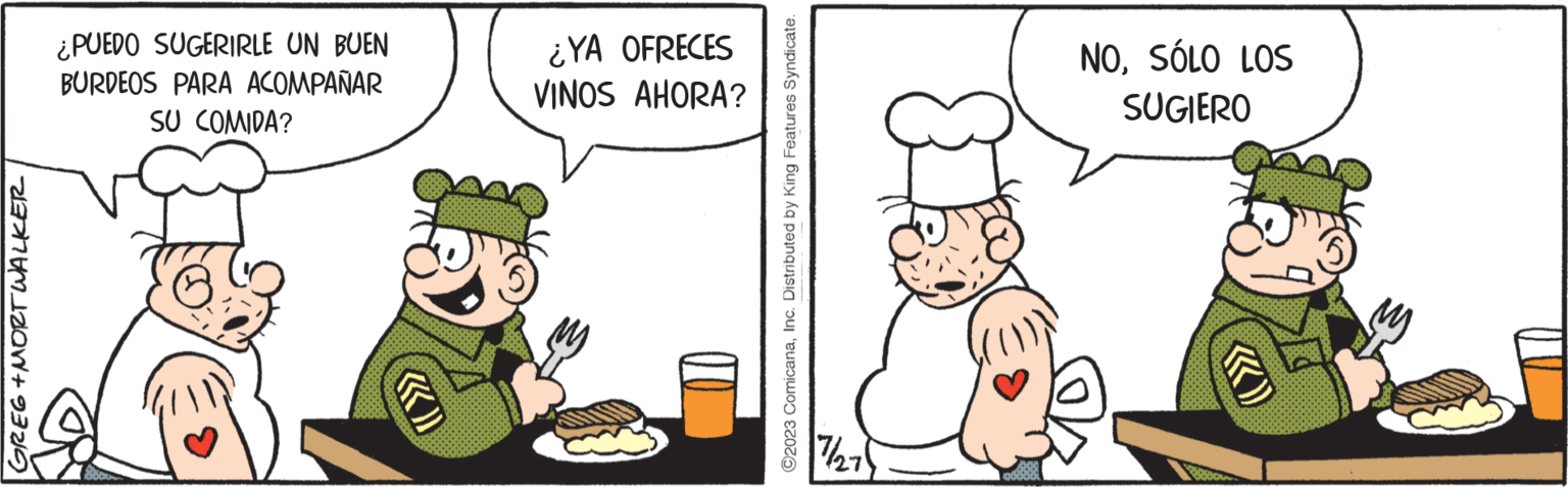 Conversation OCR: GREG+MORT WALKER ¿PUEDO SUGERIRLE UN BUEN BURDEOS PARA ACOMPAÑAR SU COMIDA? ¿YA OFRECES VINOS AHORA? ?2023 ComicanaInc. Distributed by King Features Syndicate. 7/27 NOSÓLO LOS SUGIERO F 800 GREG + MORT WALKER ¿ PUEDO SUGERIRLE UN BUEN BURDEOS PARA ACOMPAÑAR SU COMIDA ? ¿ YA OFRECES VINOS AHORA ? ?2023 ComicanaInc. Distributed by King Features Syndicate . 7/27 NOSÓLO LOS SUGIERO F 800