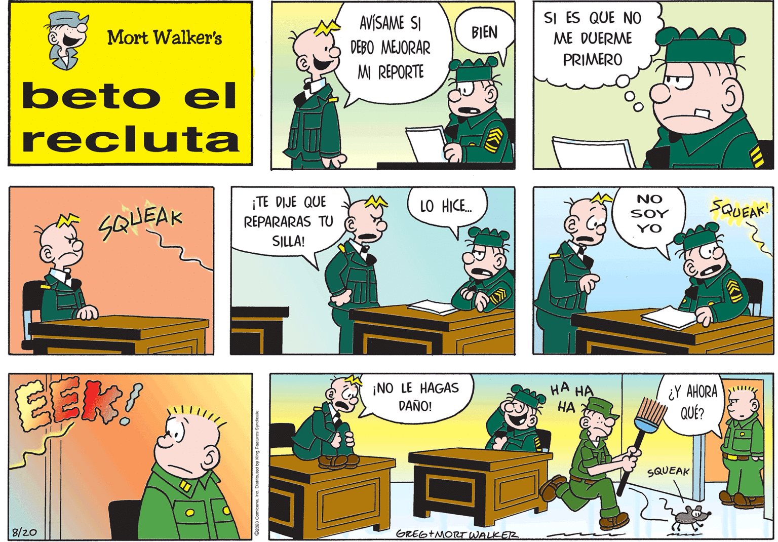 Room OCR: Mort Walker's beto el recluta 8/20 SQUEAK ¡TE DIJE QUE REPARARAS TU SILLA! ?2023 ComicanaInc. Distributed by King Features Syndicate. AVÍSAME SI DEBO MEJORAR MI REPORTE BIEN LO HICE... ¡NO LE HAGAS DAÑO! GREG+MORT WALKER SI ES QUE NO ME DUERME PRIMERO HA HA HA NO SOY YO SQUEAK! FRO ¿Y AHORA QUÉ? SQUEAK Mort Walker's beto el recluta 8/20 SQUEAK ¡ TE DIJE QUE REPARARAS TU SILLA ! ?2023 ComicanaInc. Distributed by King Features Syndicate . AVÍSAME SI DEBO MEJORAR MI REPORTE BIEN LO HICE ... ¡ NO LE HAGAS DAÑO ! GREG + MORT WALKER SI ES QUE NO ME DUERME PRIMERO HA HA HA NO SOY YO SQUEAK ! FRO ¿ Y AHORA QUÉ ? SQUEAK