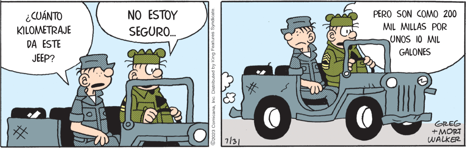 Vehicle OCR: ¿CUÁNTO KILOMETRAJE DA ESTE JEEP? NO ESTOY SEGURO... 86667 ?2023 ComicanaInc. Distributed by King Features Syndicate. 7/31 PERO SON COMO 200 MIL MILLAS POR UNOS 10 MIL GALONES GREG + MORT WALKER ¿ CUÁNTO KILOMETRAJE DA ESTE JEEP ? NO ESTOY SEGURO ... 86667 ?2023 ComicanaInc. Distributed by King Features Syndicate . 7/31 PERO SON COMO 200 MIL MILLAS POR UNOS 10 MIL GALONES GREG + MORT WALKER