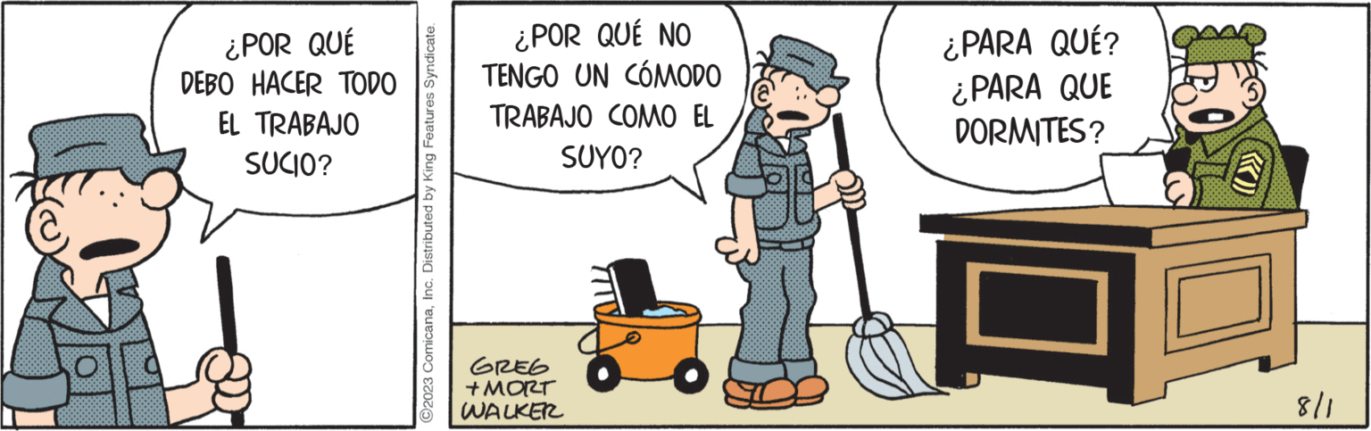 Job OCR: ¿POR QUÉ DEBO HACER TODO EL TRABAJO SUCIO? ?2023 ComicanaInc. Distributed by King Features Syndicate. ¿POR QUÉ NO TENGO UN CÓMODO TRABAJO COMO EL SUYO? GREG + MORT WALKER ¿PARA QUÉ? ¿PARA QUE DORMITES? 8/1 ¿ POR QUÉ DEBO HACER TODO EL TRABAJO SUCIO ? ?2023 ComicanaInc. Distributed by King Features Syndicate . ¿ POR QUÉ NO TENGO UN CÓMODO TRABAJO COMO EL SUYO ? GREG + MORT WALKER ¿ PARA QUÉ ? ¿ PARA QUE DORMITES ? 8/1