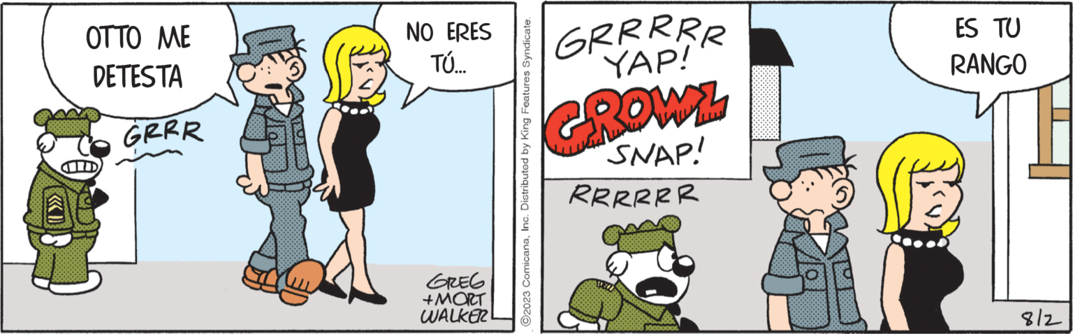 Conversation OCR: OTTO ME DETESTA GRRR NO ERES TÚ... GREG +MORT WALKER ©2023 ComicanaInc. Distributed by King Features Syndicate. GRR RR R YAP! GROWL SNAP! RRRRRR 10000000 ES TU RANGO 8/2 OTTO ME DETESTA GRRR NO ERES TÚ ... GREG + MORT WALKER © 2023 ComicanaInc. Distributed by King Features Syndicate . GRR RR R YAP ! GROWL SNAP ! RRRRRR 10000000 ES TU RANGO 8/2