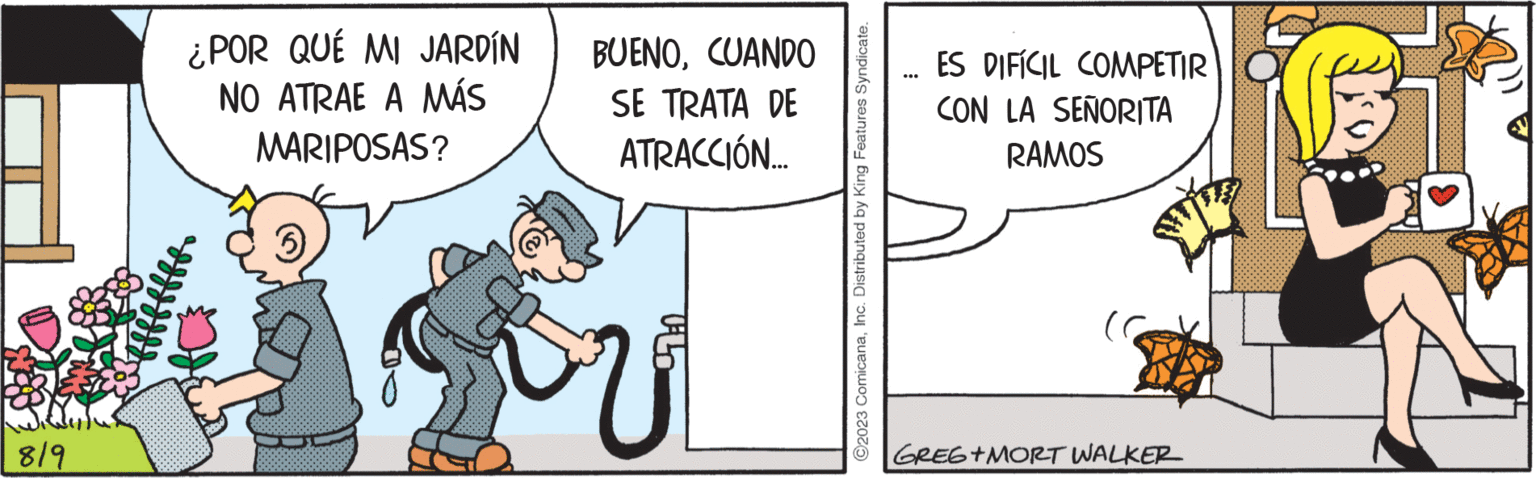 Pleased OCR: 819 ¿POR QUÉ MI JARDÍN NO ATRAE A MÁS MARIPOSAS? BUENOCUANDO SE TRATA DE ATRACCIÓN... 979:0 ?2023 ComicanaInc. Distributed by King Features Syndicate. ES DIFÍCIL COMPETIR CON LA SEÑORITA RAMOS GREG+MORT WALKER 819 ¿ POR QUÉ MI JARDÍN NO ATRAE A MÁS MARIPOSAS ? BUENOCUANDO SE TRATA DE ATRACCIÓN ... 979 : 0 ?2023 ComicanaInc. Distributed by King Features Syndicate . ES DIFÍCIL COMPETIR CON LA SEÑORITA RAMOS GREG + MORT WALKER