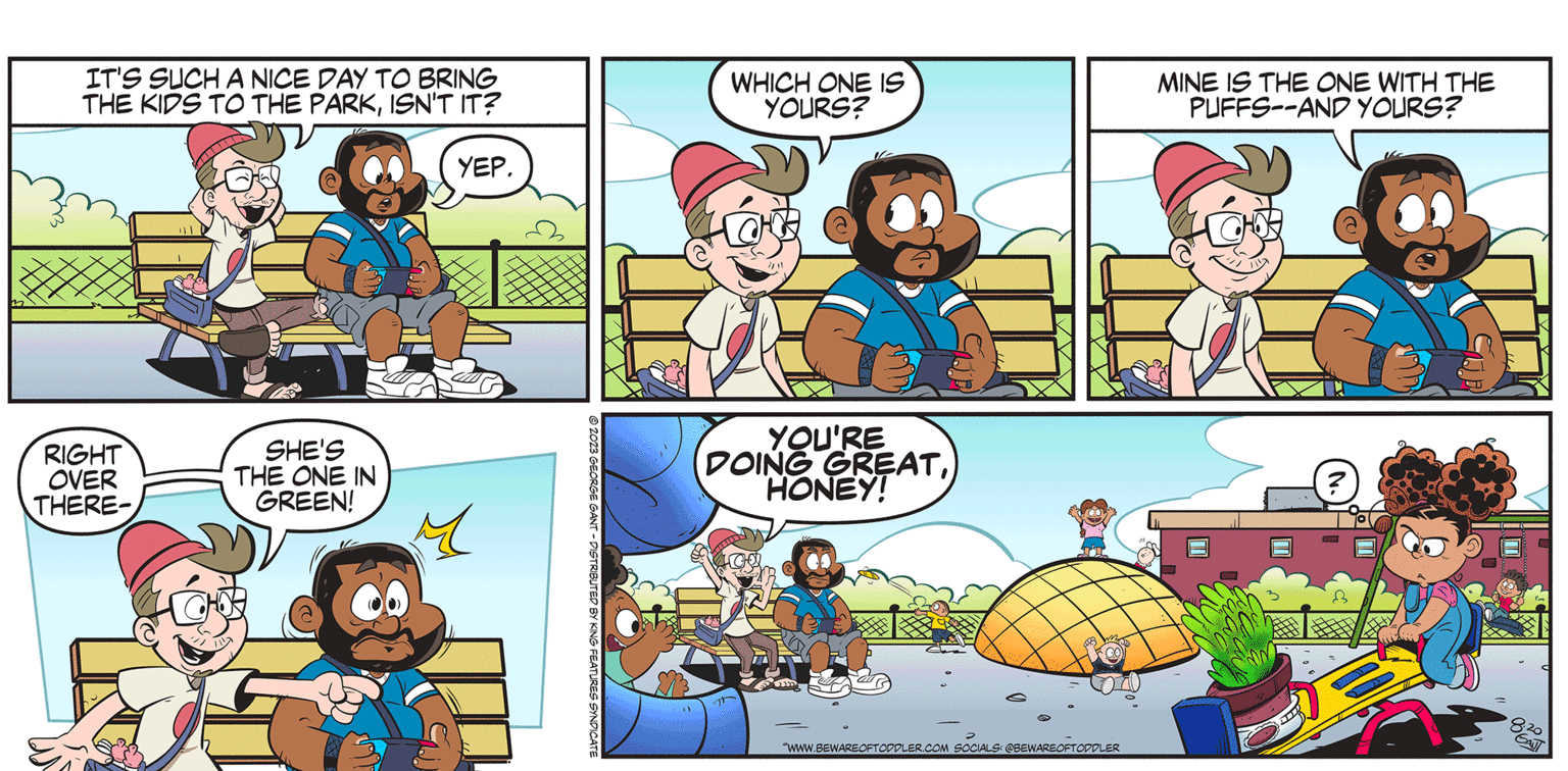 Organism OCR: BEWARE OF TODDLER IT'S SUCH A NICE DAY TO BRING THE KIDS TO THE PARKISN'T IT? YEP. RIGHT OVER THERE- SHE'S THE ONE IN GREEN! M C © 2023 GEORGE GANT - DISTRIBUTED BY KING FEATURES SYNDICATE WHICH ONE IS YOURS? B YOU'RE DOING GREATHONEY! T WWW.BEWAREOFTOPPLER.COM SOCIALS: @BEWAREOFTODDLER BY GEORGE GANT MINE IS THE ONE WITH THE PUFFS--AND YOURS? 1XX Div & BEWARE OF TODDLER IT'S SUCH A NICE DAY TO BRING THE KIDS TO THE PARKISN'T IT ? YEP . RIGHT OVER THERE SHE'S THE ONE IN GREEN ! M C © 2023 GEORGE GANT - DISTRIBUTED BY KING FEATURES SYNDICATE WHICH ONE IS YOURS ? B YOU'RE DOING GREATHONEY ! T WWW.BEWAREOFTOPPLER.COM SOCIALS : @BEWAREOFTODDLER BY GEORGE GANT MINE IS THE ONE WITH THE PUFFS -- AND YOURS ? 1XX Div &