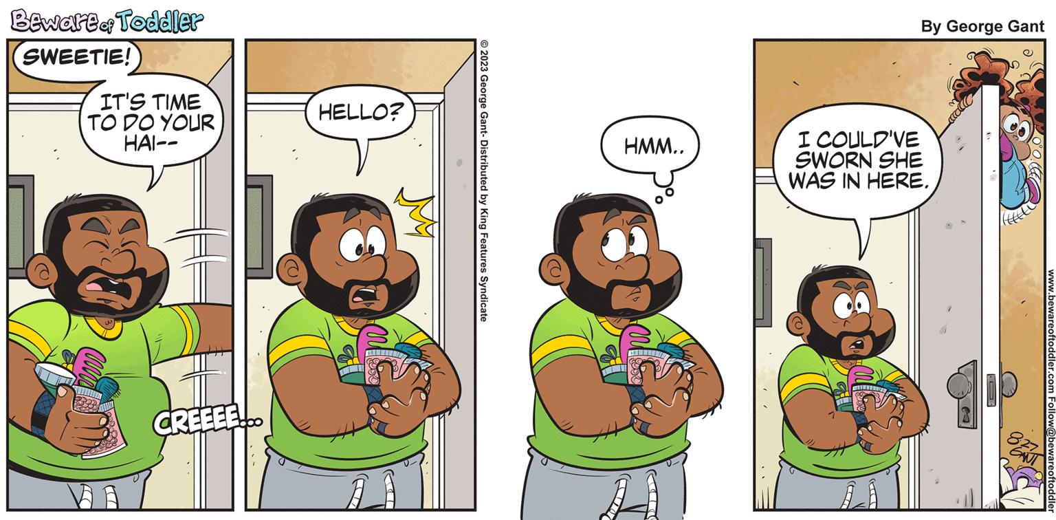 Line OCR: Beware of Toddler SWEETIE! IT'S TIME TO DO YOUR HAI- FSC CREEEE HELLO? © 2023 George Gant- Distributed by King Features Syndicate HMM.. By George Gant I COULD'VE SWORN SHE WAS IN HERE. www.bewareoftoddler.com bewareoftoddle Beware of Toddler SWEETIE ! IT'S TIME TO DO YOUR HAI FSC CREEEE HELLO ? © 2023 George Gant- Distributed by King Features Syndicate HMM .. By George Gant I COULD'VE SWORN SHE WAS IN HERE . www.bewareoftoddler.com bewareoftoddle