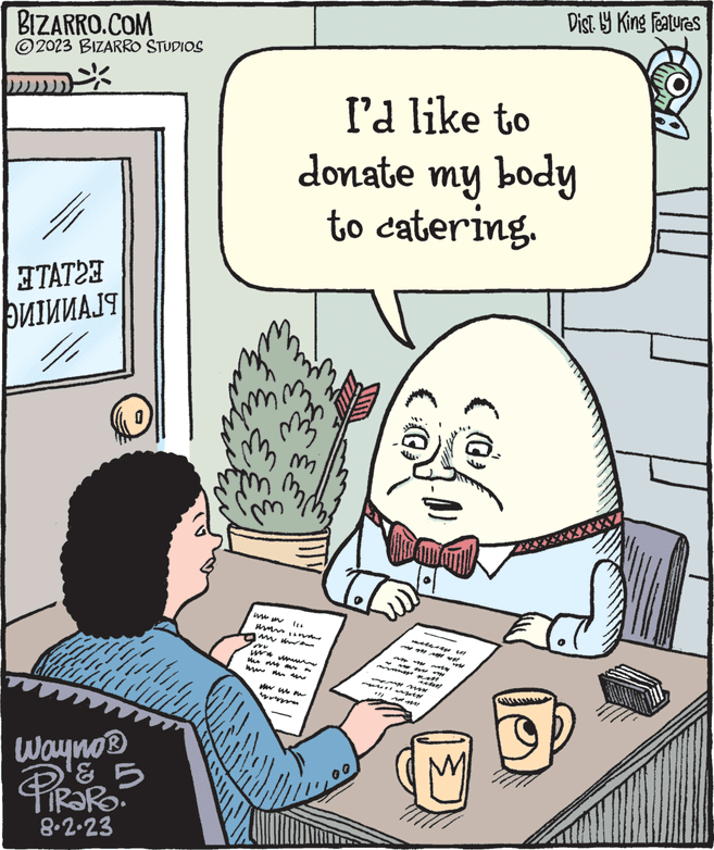 People OCR: BIZARRO.COM ?2023 BIZARRO STUDIOS ETATOE ??I????? Wayno ? & 5 PIRORO 8.2.23 Ein ? Eu www I'd like to donate my body to catering. A 333. mo ?? ????? that my Mwm My w m Tol Dist by King Features (@) TOA BIZARRO.COM ?2023 BIZARRO STUDIOS ETATOE ??I????? Wayno ? & 5 PIRORO 8.2.23 Ein ? Eu www I'd like to donate my body to catering . A 333 . mo ?? ????? that my Mwm My w m Tol Dist by King Features ( @ ) TOA