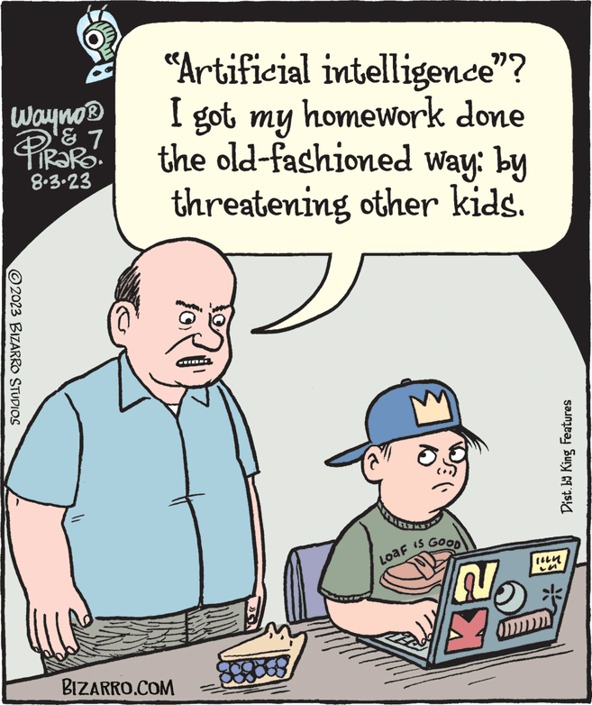 Organism OCR: Wayno? PiRaRO. & 7 8.3.23 ©2023 BIZARRO STUDIOS "Artificial intelligence"? I got my homework done the old-fashioned way: by threatening other kids. BIZARRO.COM 10) Loaf os IS GOOD No Dist. by King Features lin Wayno? PiRaRO . & 7 8.3.23 © 2023 BIZARRO STUDIOS " Artificial intelligence " ? I got my homework done the old - fashioned way : by threatening other kids . BIZARRO.COM 10 ) Loaf os IS GOOD No Dist . by King Features lin