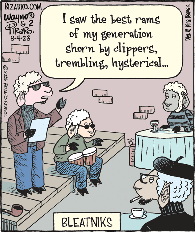 Fiction OCR: BIZARRO.COM Wayno ? PIRARO. & 2 8.4.23 © 2023 BIZARRO STUDIOS www. C wa I saw the best rams of my generation shorn by clippershysterical... ***** BLEATNIKS Dist. by King Features BIZARRO.COM Wayno ? PIRARO . & 2 8.4.23 © 2023 BIZARRO STUDIOS www . C wa I saw the best rams of my generation shorn by clippershysterical ... ***** BLEATNIKS Dist . by King Features