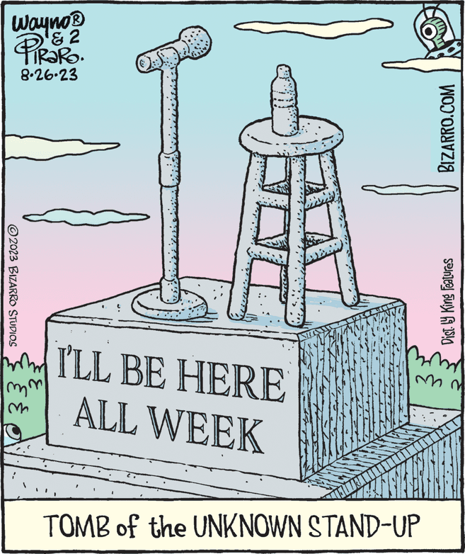 Paper product OCR: Wayno® & 2 PiRaRO. 8.26.23 ©2023 BIZARRO STUDIOS mm M a DI I'LL BE HERE ALL WEEK BIZARRO.COM TOMB of the UNKNOWN STAND-UP Dist.ly King Features Bomol mm Wayno® & 2 PiRaRO . 8.26.23 © 2023 BIZARRO STUDIOS mm M a DI I'LL BE HERE ALL WEEK BIZARRO.COM TOMB of the UNKNOWN STAND - UP Dist.ly King Features Bomol mm