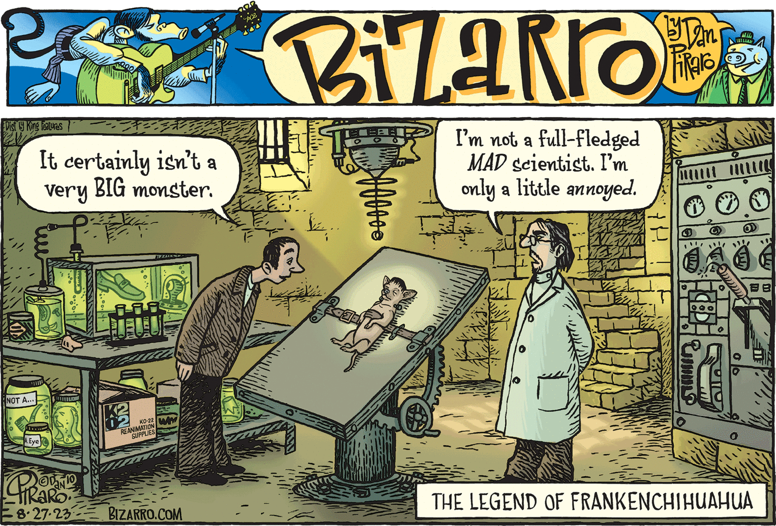 Conversation OCR: Dist by King Features NOT A... T It certainly isn't a very BIG monster. A. Eye L BUT NN 3* REANIMATION SUPPLIES TAURA KO-22 WW PODNIO TRAR 8.27.23 BIZARRO.COM Iz... I'm not a full-fledged MAD scientist. I'm only a little annoyed. 18 O VI. Umm BB THE LEGEND OF FRANKENCHIHUAHUA Dist by King Features NOT A ... T It certainly isn't a very BIG monster . A. Eye L BUT NN 3 * REANIMATION SUPPLIES TAURA KO - 22 WW PODNIO TRAR 8.27.23 BIZARRO.COM Iz ... I'm not a full - fledged MAD scientist . I'm only a little annoyed . 18 O VI . Umm BB THE LEGEND OF FRANKENCHIHUAHUA