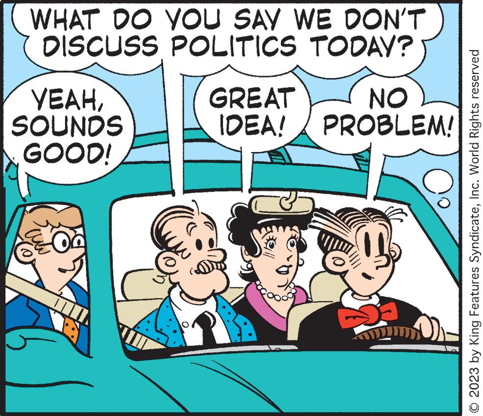 Happy OCR: WHAT DO YOU SAY WE DON'T DISCUSS POLITICS TODAY? YEAHSOUNDS GOOD! GREAT NO IDEA! PROBLEM! © 2023 by King Features SyndicateInc. World Rights reserved WHAT DO YOU SAY WE DON'T DISCUSS POLITICS TODAY ? YEAHSOUNDS GOOD ! GREAT NO IDEA ! PROBLEM ! © 2023 by King Features SyndicateInc. World Rights reserved