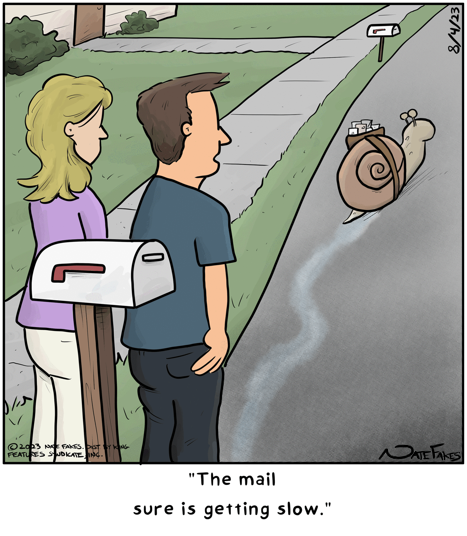 Drawing OCR: ?2023 NATE FAKES. DIST BY KING FEATURES SYNDICATE INC. 0 "The mail sure is getting slow." T 8/4/23 DATE TAKES ?2023 NATE FAKES . DIST BY KING FEATURES SYNDICATE INC . 0 " The mail sure is getting slow . " T 8/4/23 DATE TAKES