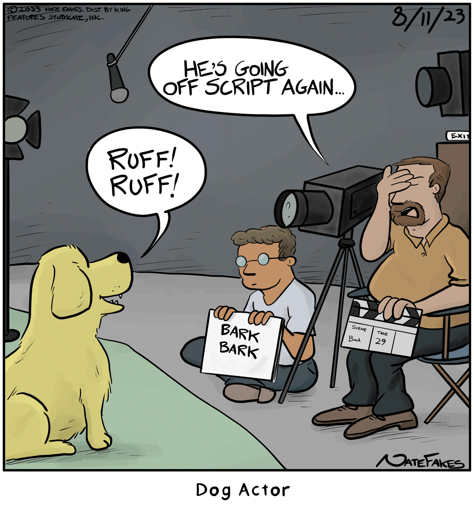 Humour OCR: ?2023 NATE FAKES. DIST. BY KING FEATURES SYNDICATEINC. HE'S GOING OFF SCRIPT AGAIN... RUFF! RUFF! BARK BARK 0 Dog Actor SCENE Bark TAKE 29 8/11/23 O EXIT NATE FAKES ?2023 NATE FAKES . DIST . BY KING FEATURES SYNDICATEINC . HE'S GOING OFF SCRIPT AGAIN ... RUFF ! RUFF ! BARK BARK 0 Dog Actor SCENE Bark TAKE 29 8/11/23 O EXIT NATE FAKES