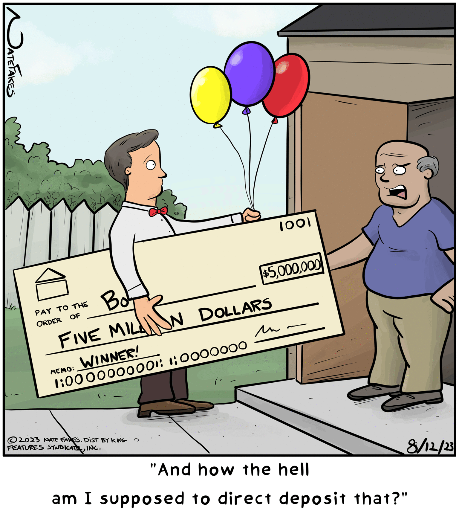 Illustration OCR: JATE FAKES Bot FIVE MILAN DOLLARS PAY TO THE ORDER OF MEMO: WINNER! 1:0000000001: 1:0000000 2023 NATE FARES. DIST. BY KING FEATURES SYNDICATE INC. 1001 $5000 un 8/12/23 "And how the hell am I supposed to direct deposit that?" JATE FAKES Bot FIVE MILAN DOLLARS PAY TO THE ORDER OF MEMO : WINNER ! 1 : 0000000001 : 1 : 0000000 2023 NATE FARES . DIST . BY KING FEATURES SYNDICATE INC . 1001 $ 5000 un 8/12/23 " And how the hell am I supposed to direct deposit that ? "