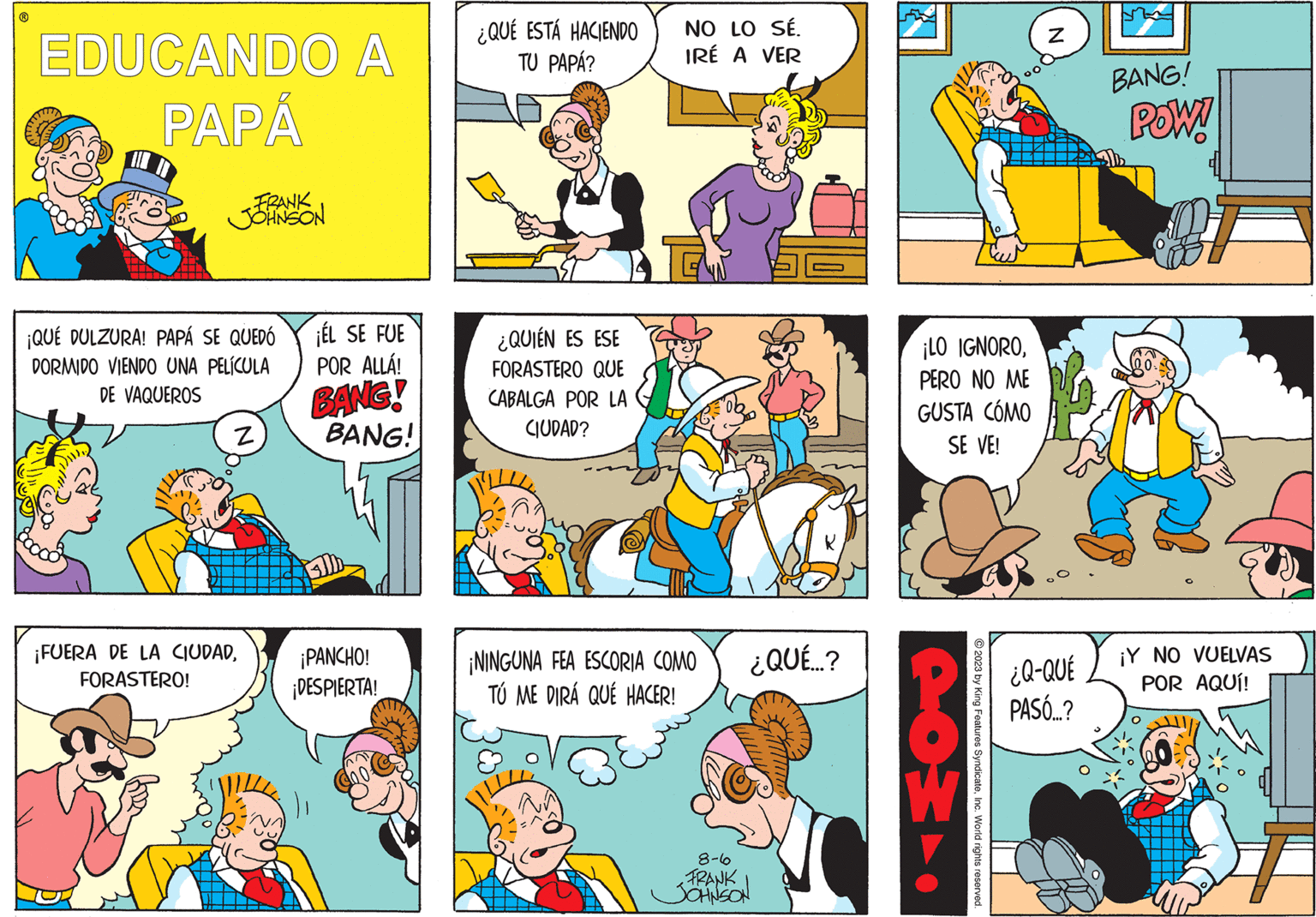 Font OCR: EDUCANDO A PAPÁ FRANK JOHNSON ¡QUÉ DULZURA! PAPÁ SE QUEDÓ DORMIDO VIENDO UNA PELÍCULA DE VAQUEROS Z ¡FUERA DE LA CIUDADFORASTERO! ¡ÉL SE FUE POR ALLÁ! BANG! BANG! ¡PANCHO! ¡DESPIERTA! ¿QUÉ ESTÁ HACIENDO TU PAPÁ? ¿QUIÉN ES ESE FORASTERO QUE CABALGA POR LA CIUDAD? NO LO SÉ. IRÉ A VER ¡NINGUNA FEA ESCORIA COMO TÚ ME DIRÁ QUÉ HACER! ¿QUÉ...? 8-6 FRANK JOHNSON ¡LO IGNOROPERO NO ME GUSTA CÓMO SE VE! 40 © 2023 by King Features SyndicateInc. World rights reserved. N ¿Q-QUÉ PASÓ...? BANG! POW! ¡Y NO VUELVAS POR AQUÍ! EDUCANDO A PAPÁ FRANK JOHNSON ¡ QUÉ DULZURA ! PAPÁ SE QUEDÓ DORMIDO VIENDO UNA PELÍCULA DE VAQUEROS Z ¡ FUERA DE LA CIUDADFORASTERO ! ¡ ÉL SE FUE POR ALLÁ ! BANG ! BANG ! ¡ PANCHO ! ¡ DESPIERTA ! ¿ QUÉ ESTÁ HACIENDO TU PAPÁ ? ¿ QUIÉN ES ESE FORASTERO QUE CABALGA POR LA CIUDAD ? NO LO SÉ . IRÉ A VER ¡ NINGUNA FEA ESCORIA COMO TÚ ME DIRÁ QUÉ HACER ! ¿ QUÉ ... ? 8-6 FRANK JOHNSON ¡ LO IGNOROPERO NO ME GUSTA CÓMO SE VE ! 40 © 2023 by King Features SyndicateInc. World rights reserved . N ¿ Q - QUÉ PASÓ ... ? BANG ! POW ! ¡ Y NO VUELVAS POR AQUÍ !