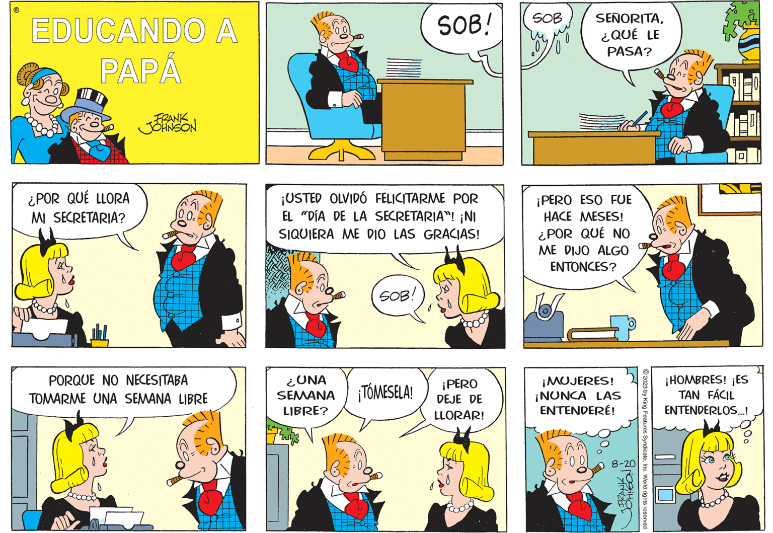 Sharing OCR: ? EDUCANDO A PAPÁ ¿POR QUÉ LLORA MI SECRETARIA? FRANK JOHNSON OQIY PORQUE NO NECESITABA TOMARME UNA SEMANA LIBRE ¡USTED OLVIDÓ FELICITARME POR EL "DÍA DE LA SECRETARIA”! ¡NI SIQUIERA ME DIO LAS GRACIAS! ¿UNA SEMANA LIBRE? Bronz SOB: SOB! ¡TÓMESELA! ¡PERO DEJE DE LLORAR! SOB V SEÑORITA¿QUÉ LE PASA? ¡PERO ESO FUE HACE MESES! ¿POR QUÉ NO ME DIJO ALGO ENTONCES? ¡MUJERES! ¡NUNCA LAS ENTENDERÉ! ^ FRANK JOHNSON D 8-20 © 2023 by King Features SyndicateInc. World rights reserved. 120 ¡HOMBRES! ¡ES TAN FÁCIL ENTENDERLOS...! ? EDUCANDO A PAPÁ ¿ POR QUÉ LLORA MI SECRETARIA ? FRANK JOHNSON OQIY PORQUE NO NECESITABA TOMARME UNA SEMANA LIBRE ¡ USTED OLVIDÓ FELICITARME POR EL " DÍA DE LA SECRETARIA ” ! ¡ NI SIQUIERA ME DIO LAS GRACIAS ! ¿ UNA SEMANA LIBRE ? Bronz SOB : SOB ! ¡ TÓMESELA ! ¡ PERO DEJE DE LLORAR ! SOB V SEÑORITA¿ QUÉ LE PASA ? ¡ PERO ESO FUE HACE MESES ! ¿ POR QUÉ NO ME DIJO ALGO ENTONCES ? ¡ MUJERES ! ¡ NUNCA LAS ENTENDERÉ ! ^ FRANK JOHNSON D 8-20 © 2023 by King Features SyndicateInc. World rights reserved . 120 ¡ HOMBRES ! ¡ ES TAN FÁCIL ENTENDERLOS ... !