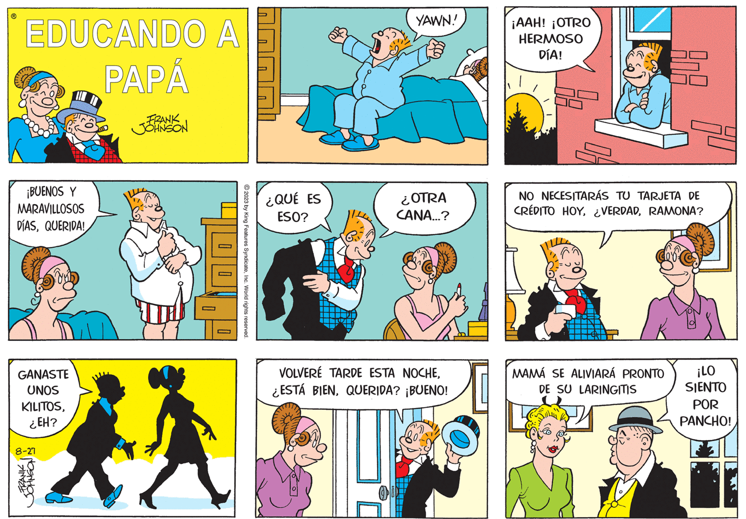 Organism OCR: EDUCANDO A PAPÁ FRANK JJOHNSON ¡BUENOS Y MARAVILLOSOS DÍASQUERIDA! GANASTE UNOS KILITOS¿EH? 8-27 400Inc. World rights reserved. ¿QUÉ ES ESO? YAWN! ¿OTRA CANA...? VOLVERÉ TARDE ESTA NOCHEQUERIDA? ¡BUENO! ¡AAH! ¡OTRO HERMOSO DÍA! AnA NO NECESITARÁS TU TARJETA DE CRÉDITO HOYRAMONA? MAMÁ SE ALIVIARÁ PRONTO DE SU LARINGITIS ¡LO SIENTO POR PANCHO! EDUCANDO A PAPÁ FRANK JJOHNSON ¡ BUENOS Y MARAVILLOSOS DÍASQUERIDA ! GANASTE UNOS KILITOS¿ EH ? 8-27 400© 2023 by King Features SyndicateInc. World rights reserved . ¿ QUÉ ES ESO ? YAWN ! ¿ OTRA CANA ... ? VOLVERÉ TARDE ESTA NOCHE¿ ESTÁ BIENQUERIDA ? ¡ BUENO ! ¡ AAH ! ¡ OTRO HERMOSO DÍA ! AnA NO NECESITARÁS TU TARJETA DE CRÉDITO HOY¿ VERDADRAMONA ? MAMÁ SE ALIVIARÁ PRONTO DE SU LARINGITIS ¡ LO SIENTO POR PANCHO !