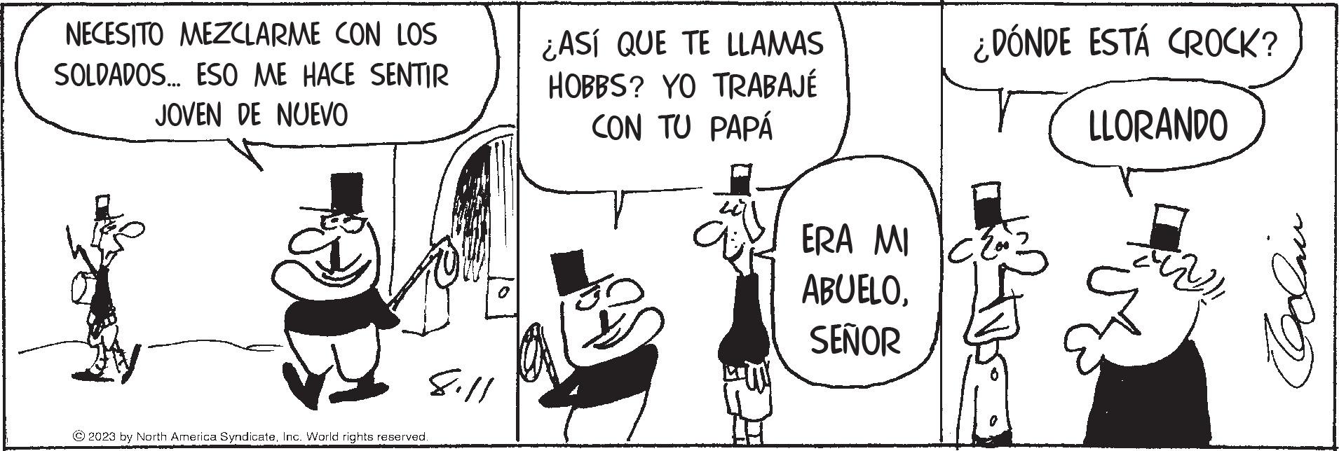 Art OCR: NECESITO MEZCLARME CON LOS SOLDADOS... ESO ME HACE SENTIR JOVEN DE NUEVO 8.11 © 2023 by North America SyndicateInc. World rights reserved. PAT ¿ASÍ QUE TE LLAMAS HOBBS? YO TRABAJÉ CON TU PAPÁ ais ERA MI ABUELOSEÑOR ¿DÓNDE ESTÁ CROCK? LLORANDO ?? Dave NECESITO MEZCLARME CON LOS SOLDADOS ... ESO ME HACE SENTIR JOVEN DE NUEVO 8.11 © 2023 by North America SyndicateInc. World rights reserved . PAT ¿ ASÍ QUE TE LLAMAS HOBBS ? YO TRABAJÉ CON TU PAPÁ ais ERA MI ABUELOSEÑOR ¿ DÓNDE ESTÁ CROCK ? LLORANDO ?? Dave