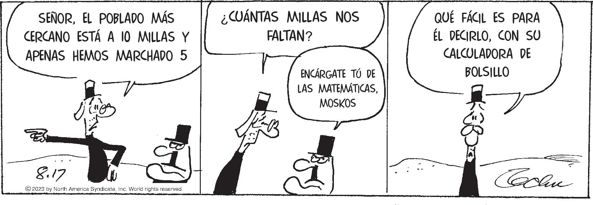 Parallel OCR: SEÑOREL POBLADO MÁS CERCANO ESTÁ A 10 MILLAS Y APENAS HEMOS MARCHADO 5 Bosch 8.17 © 2023 by North America SyndicateInc. World rights reserved. ¿CUÁNTAS MILLAS NOS FALTAN? ENCARGATE TÚ DE LAS MATEMÁTICASMOSKOS QUE FÁCIL ES PARA ÉL DECIRLOCON SU CALCULADORA DE BOLSILLO Cachu SEÑOREL POBLADO MÁS CERCANO ESTÁ A 10 MILLAS Y APENAS HEMOS MARCHADO 5 Bosch 8.17 © 2023 by North America SyndicateInc. World rights reserved . ¿ CUÁNTAS MILLAS NOS FALTAN ? ENCARGATE TÚ DE LAS MATEMÁTICASMOSKOS QUE FÁCIL ES PARA ÉL DECIRLOCON SU CALCULADORA DE BOLSILLO Cachu