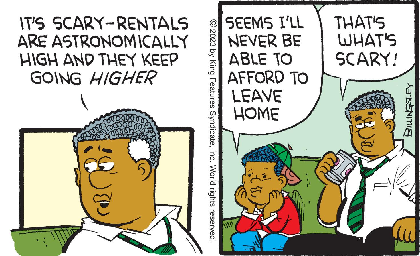 Font OCR: IT'S SCARY-RENTALS ARE ASTRONOMICALLY HIGH AND THEY KEEP GOING HIGHER correstr or © 2023 by King Features SyndicateInc. World rights reserved. SEEMS I'LL NEVER BE ABLE TO AFFORD TO LEAVE HOME THAT'S WHAT'S SCARY! BILLINGSLEY aw IT'S SCARY - RENTALS ARE ASTRONOMICALLY HIGH AND THEY KEEP GOING HIGHER correstr or © 2023 by King Features SyndicateInc. World rights reserved . SEEMS I'LL NEVER BE ABLE TO AFFORD TO LEAVE HOME THAT'S WHAT'S SCARY ! BILLINGSLEY aw