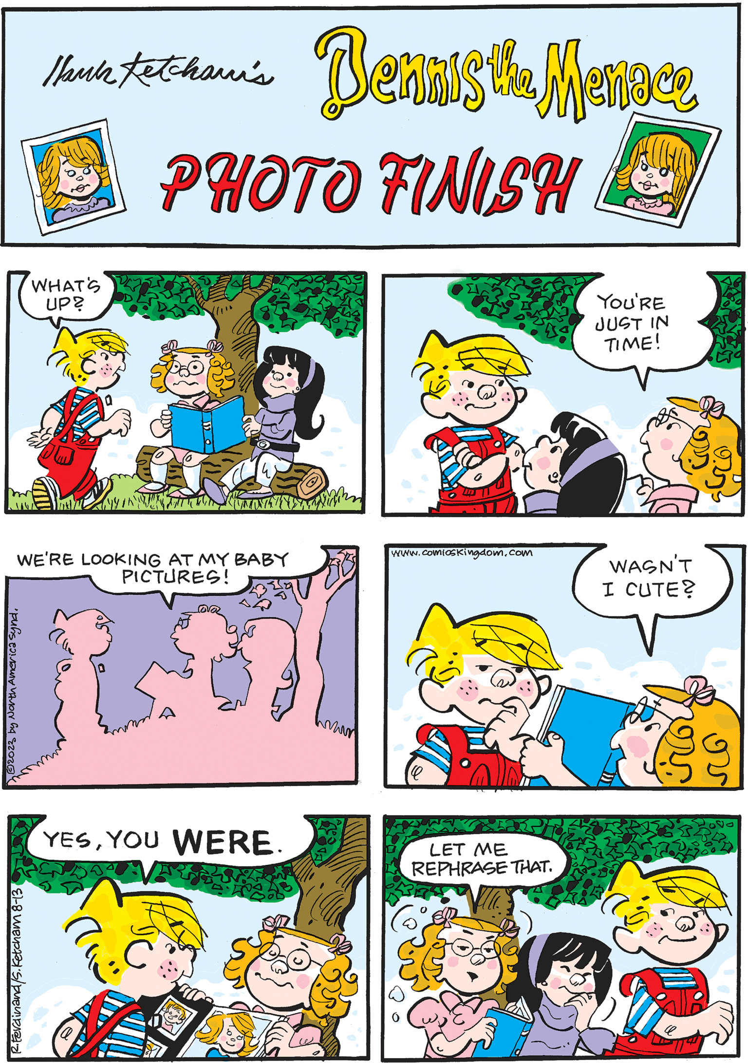Art OCR: Thank totohan's Dennis the Menaca Ketchawi's LUGA PHOTO FINISH WHAT'S UP? ??/? www.comioskingdom.com sy WASN'T I CUTE? R.Ferdinand/S.Ketcham 8-13 YOU'RE JUST IN TIME! YESYOU WERE. The UNT WE'RE LOOKING AT MY BABY PICTURES! 3 by North America synd. ???? 288 LET ME REPHRASE THAT. wan Thank totohan's Dennis the Menaca Ketchawi's LUGA PHOTO FINISH WHAT'S UP ? ??/? www.comioskingdom.com sy WASN'T I CUTE ? R.Ferdinand / S.Ketcham 8-13 YOU'RE JUST IN TIME ! YESYOU WERE . The UNT WE'RE LOOKING AT MY BABY PICTURES ! 3 by North America synd . ???? 288 LET ME REPHRASE THAT . wan