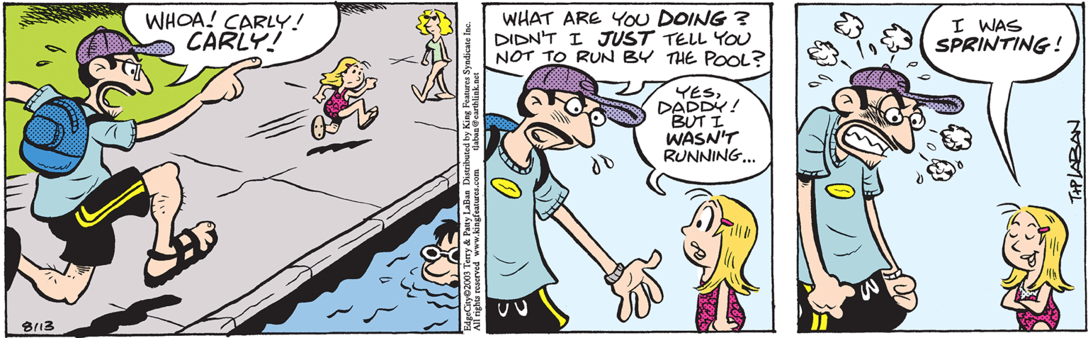 Interaction OCR: 8113 WHOA! CARLY! CARLY! tlaban@earthlink.net EdgeCity 2003 Terry & Patty LaBan Distributed by King Features Syndicate Inc. All rights reserved www.kingfeatures.com WHAT ARE YOU DOING? DIDN'T I JUST TELL YOU NOT TO RUN BY THE POOL? do YESDADDY! BUT I WASN'T RUNNING... I WAS SPRINTING! THPLABAN 8113 WHOA ! CARLY ! CARLY ! tlaban@earthlink.net EdgeCity 2003 Terry & Patty LaBan Distributed by King Features Syndicate Inc. All rights reserved www.kingfeatures.com WHAT ARE YOU DOING ? DIDN'T I JUST TELL YOU NOT TO RUN BY THE POOL ? do YESDADDY ! BUT I WASN'T RUNNING ... I WAS SPRINTING ! THPLABAN