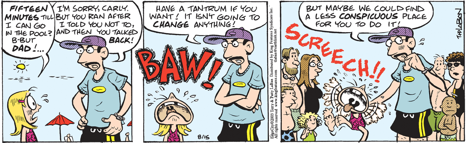 Interaction OCR: FIFTEEN I'M SORRYCARLY. MINUTES TILL BUT YOU RAN AFTER I CAN GO I TOLD YOU NOT TOIN THE POOL? AND THEN YOU TALKED BACK! B-BUT DAD!... HAVE A TANTRUM IF YOU WANT! IT ISN'T GOING TO CHANGE ANYTHING! BAW! 8/15 tlaban@earthlink.net EdgeCity?2003 Terry & Patty LaBan Distributed by King Features Syndicate Inc. All rights reserved www.kingfeatures.com BUT MAYBE WE COULD FIND A LESS CONSPICUOUS PLACE FOR YOU TO DO IT! SCREECH!! THPLABON FIFTEEN I'M SORRYCARLY . MINUTES TILL BUT YOU RAN AFTER I CAN GO I TOLD YOU NOT TOIN THE POOL ? AND THEN YOU TALKED BACK ! B - BUT DAD ! ... HAVE A TANTRUM IF YOU WANT ! IT ISN'T GOING TO CHANGE ANYTHING ! BAW ! 8/15 tlaban@earthlink.net EdgeCity?2003 Terry & Patty LaBan Distributed by King Features Syndicate Inc. All rights reserved www.kingfeatures.com BUT MAYBE WE COULD FIND A LESS CONSPICUOUS PLACE FOR YOU TO DO IT ! SCREECH !! THPLABON