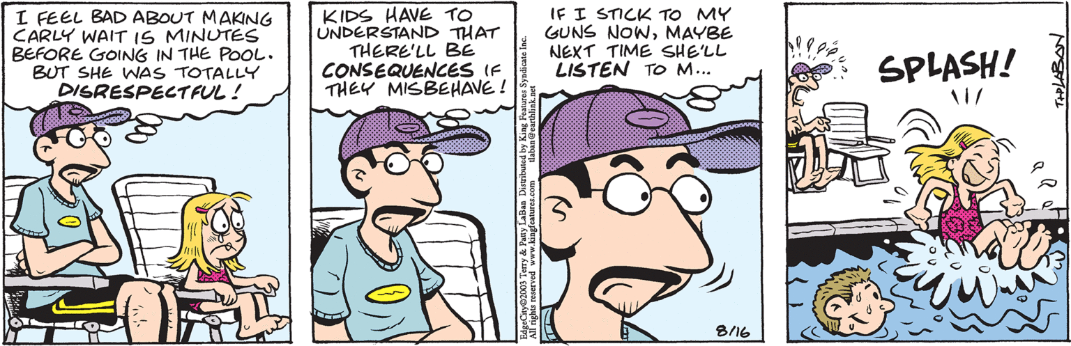 Sharing OCR: I FEEL BAD ABOUT MAKING CARLY WAIT 15 MINUTES BEFORE GOING IN THE POOL. BUT SHE WAS TOTALLY DISRESPECTFUL! ANC KIDS HAVE TO UNDERSTAND THAT THERE'LL BE CONSEQUENCES IF THEY MISBEHAVE! laban@earthlink.net EdgeCity 2003 Terry & Patty LaBan Distributed by King Features Syndicate Inc. All rights reserved www.kingfeatures.com IF I STICK TO MY GUNS NOWMAYBE NEXT TIME SHE'LL LISTEN TO M... e 8/16 !! Pé 117 SPLASH! THPLABAN I FEEL BAD ABOUT MAKING CARLY WAIT 15 MINUTES BEFORE GOING IN THE POOL . BUT SHE WAS TOTALLY DISRESPECTFUL ! ANC KIDS HAVE TO UNDERSTAND THAT THERE'LL BE CONSEQUENCES IF THEY MISBEHAVE ! laban@earthlink.net EdgeCity 2003 Terry & Patty LaBan Distributed by King Features Syndicate Inc. All rights reserved www.kingfeatures.com IF I STICK TO MY GUNS NOWMAYBE NEXT TIME SHE'LL LISTEN TO M ... e 8/16 !! Pé 117 SPLASH ! THPLABAN
