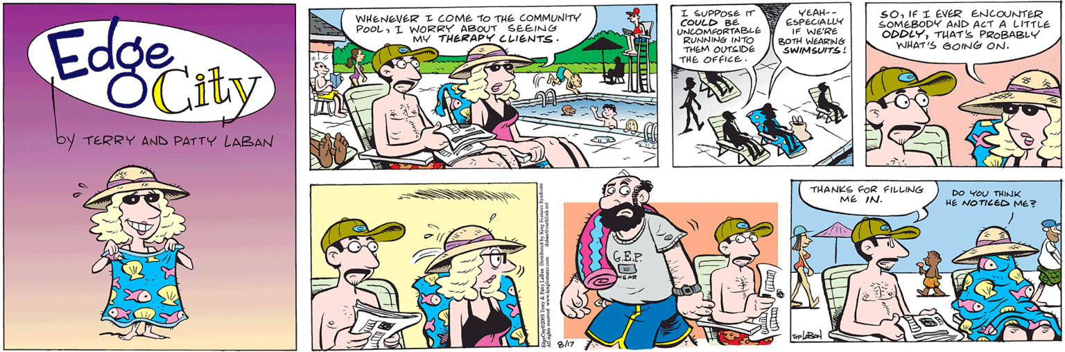 Mammal OCR: Edge OCity by TERRY AND PATTY LABAN WHENEVER I COME TO THE COMMUNITY POOLI WORRY ABOUT SEEING MY THERAPY CLIENTS. 8/17 G.E.P. I SUPPOSE IT COULD BE UNCOMFORTABLE RUNNING INTO THEM OUTSIDE THE OFFICE. Om YEAH-- ESPECIALLY IF WE'RE BOTH WEARING SWIMSUITS! SOIF I EVER ENCOUNTER SOMEBODY AND ACT A LITTLE ODDLYTHAT'S PROBABLY WHAT'S GOING ON. IMPLABAN F THANKS FOR FILLING ME IN. DO YOU THINK HE NOTICED ME? Edge OCity by TERRY AND PATTY LABAN WHENEVER I COME TO THE COMMUNITY POOLI WORRY ABOUT SEEING MY THERAPY CLIENTS . 8/17 G.E.P. I SUPPOSE IT COULD BE UNCOMFORTABLE RUNNING INTO THEM OUTSIDE THE OFFICE . Om YEAH- ESPECIALLY IF WE'RE BOTH WEARING SWIMSUITS ! SOIF I EVER ENCOUNTER SOMEBODY AND ACT A LITTLE ODDLYTHAT'S PROBABLY WHAT'S GOING ON . IMPLABAN F THANKS FOR FILLING ME IN . DO YOU THINK HE NOTICED ME ?