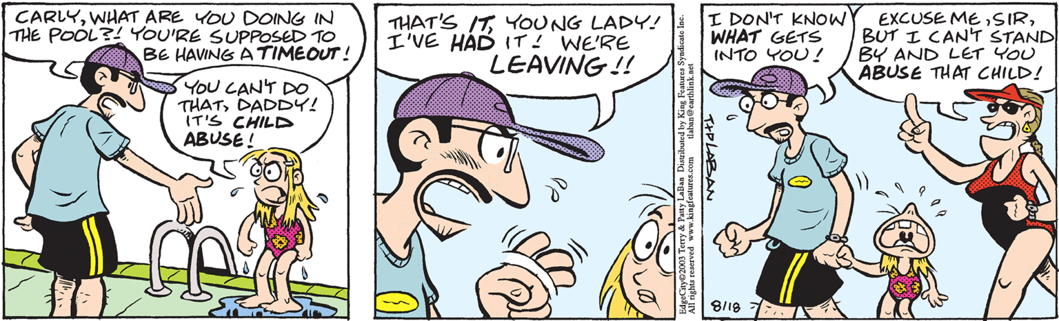 Interaction OCR: CARLYWHAT ARE YOU DOING IN THE POOL?! YOU'RE SUPPOSED TO BE HAVING A TIMEOUT! YOU CAN'T DO THATDADDY! IT'S CHILD ABUSE! THAT'S ITYOUNG LADY! I'VE HAD IT! WE'RE LEAVING!! ?? tlaban@earthlink.net EdgeCity?2003 Terry & Patty LaBan Distributed by King Features Syndicate Inc. All rights reserved www.kingfeatures.com I DON'T KNOW WHAT GETS INTO YOU! TIPLABAN 8118 EXCUSE MEBUT I CAN'T STAND BY AND LET YOU ABUSE THAT CHILD! CARLYWHAT ARE YOU DOING IN THE POOL ?! YOU'RE SUPPOSED TO BE HAVING A TIMEOUT ! YOU CAN'T DO THATDADDY ! IT'S CHILD ABUSE ! THAT'S ITYOUNG LADY ! I'VE HAD IT ! WE'RE LEAVING !! ?? tlaban@earthlink.net EdgeCity?2003 Terry & Patty LaBan Distributed by King Features Syndicate Inc. All rights reserved www.kingfeatures.com I DON'T KNOW WHAT GETS INTO YOU ! TIPLABAN 8118 EXCUSE MEBUT I CAN'T STAND BY AND LET YOU ABUSE THAT CHILD !